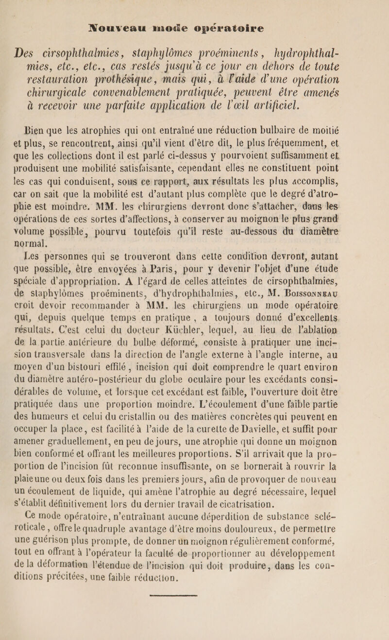 Nouveau iao$Ie opératoire Des cirsophthalmies, staphylômes proéminents, hydrophthal- mies, etca£c., cas restés jusqu à ce jour en dehors de toute restauration prothésique, mais qui, à F aide d’une opération chirurgicale convenablement pratiquée, peuvent être amenés à recevoir une parfaite application de l’œil artificiel. Bien que les atrophies qui ont entraîné une réduction bulbaire de moitié et plus, se rencontrent, ainsi qu’il vient d’être dit, le plus fréquemment, et que les collections dont il est parlé ci-dessus y pourvoient suffisamment et produisent une mobilité satisfaisante, cependant elles ne constituent, point les cas qui conduisent, sous ce rapport, aux résultats les plus accomplis, car on sait que la mobilité est d’autant plus complète que le degré d’atro¬ phie est moindre. MM. les chirurgiens devront donc s’attacher, dans les opérations de ces sortes d’affections, à conserver au moignon le plus grand volume possible, pourvu toutefois qu’il reste au-dessous du diamètre normal. Les personnes qui se trouveront dans cette condition devront, autant que possible, être envoyées à Paris, pour y devenir l’objet d’une étude spéciale d’appropriation. A l’égard de celles atteintes de cirsophthalmies, de staphylômes proéminents, d’hydrophlhalmies, etc., M. Boissojnneau croit devoir recommander à MM. les chirurgiens un mode opératoire qui, depuis quelque temps en pratique , a toujours donné d’excellents résultats. C’est celui du docteur Küchler, lequel, au lieu de l’ablation de la partie antérieure du bulbe déformé, consiste à pratiquer une inci¬ sion transversale dans la direction de l’angle externe à l’angle interne, au moyen d’un bistouri effilé , incision qui doit comprendre le quart environ du diamètre antéro-postérieur du globe oculaire pour les excédants consi¬ dérables de volume, et lorsque cet excédant est faible, l’ouverture doit être pratiquée dans une proportion moindre. L’écoulement d’une faible partie des humeurs et celui du cristallin ou des matières concrètes qui peuvent en occuper la place, est facilité à l’aide de la curette deDavielle, et suffît pour amener graduellement, en peu de jours, une atrophie qui donne un moignon bien conformé et offrant les meilleures proportions. S’il arrivait que la pro¬ portion de l’incision fût reconnue insuffisante, on se bornerait à rouvrir la plaie une ou deux fois dans les premiers jours, afin de provoquer de nouveau un écoulement de liquide, qui amène l’atrophie au degré nécessaire, lequel s’établit définitivement lors du dernier travail de cicatrisation. Ce mode opératoire, n’entraînant aucune déperdition de substance scié- roticale, offre le quadruple avantage d’être moins douloureux, de permettre une guérison plus prompte, de donner Un moignon régulièrement conformé, tout en offrant à l’opérateur la faculté de proportionner au développement delà déformation l’étendue de l’incision qui doit produire, dans les con¬ ditions précitées, une faible réduction.