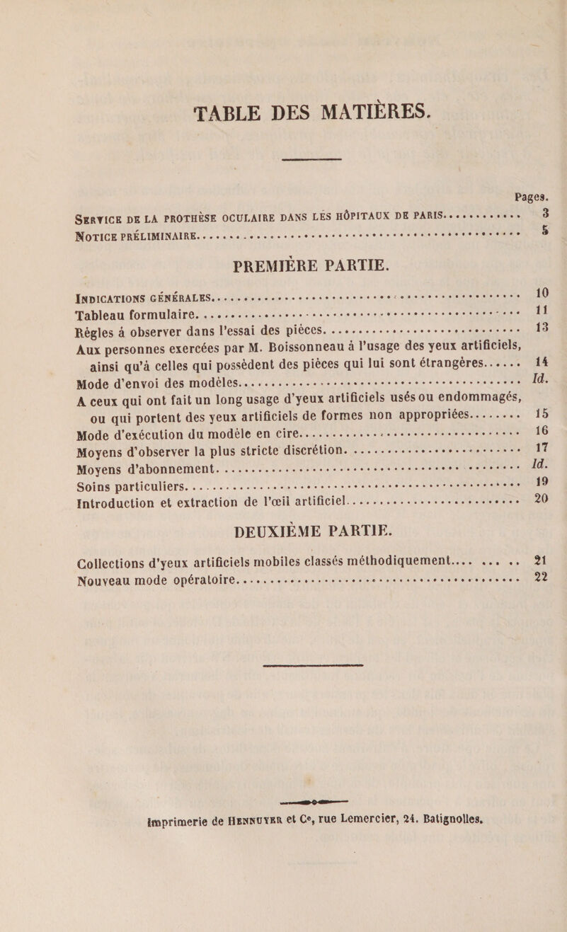 TABLE DES MATIÈRES. Pages. Service de la prothèse oculaire dans les hôpitaux de paris. ... 3 , •» Notice préliminaire. PREMIÈRE PARTIE. Indications générales. . Tableau formulaire... Règles à observer dans l’essai des pièces. Aux personnes exercées par M. Boissonneau à l’usage des yeux artificiels, ainsi qu’à celles qui possèdent des pièces qui lui sont étrangères. Mode d’envoi des modèles.*. A ceux qui ont fait un long usage d’yeux artificiels usés ou endommagés, ou qui portent des yeux artificiels de formes non appropriées. Mode d’exécution du modèle en cire.*. Moyens d’observer la plus stricte discrétion. Moyens d’abonnement. Soins particuliers.*. Introduction et extraction de l’œil artificiel. 10 11 13 14 Id. 15 16 17 ld. 19 20 DEUXIÈME PARTIE. Collections d’yeux artificiels mobiles classés méthodiquement. 21 Nouveau mode opératoire.... 22 Imprimerie de Hennuybr et O, rue Lemercier, 24. Batignolles.