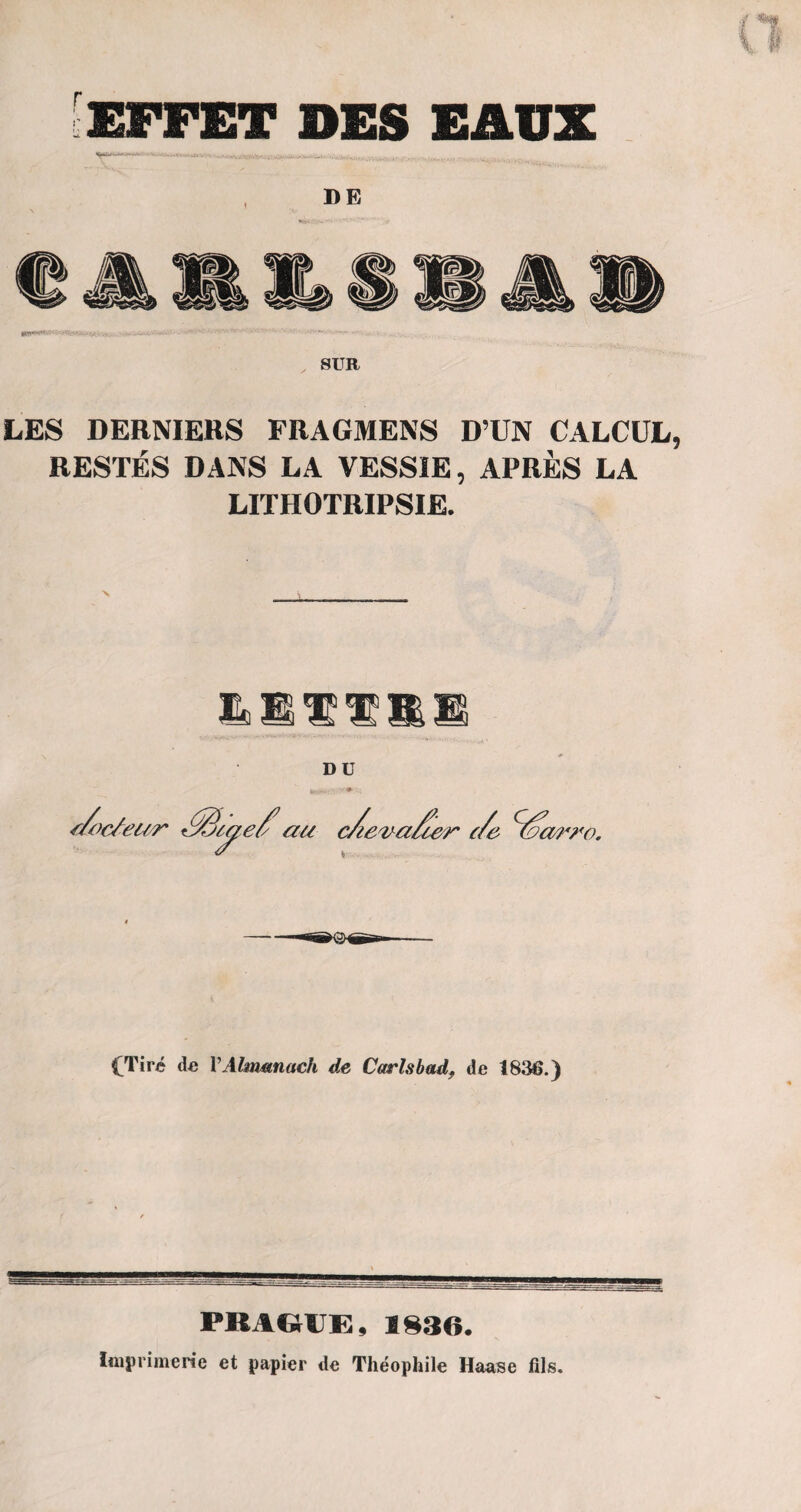 [effet des eaux DE SUR LES DERNIERS FRAGMENS D’UN CALCUL RESTÉS DANS LA VESSIE, APRÈS LA LITHOTRIPSIE. IL M H1 H1 ü S DU (Tiré de Y Almanach de Carlsbad, de 1836.) PKAGiE, 1830. Imprimerie et papier de Théophile Haase fils.