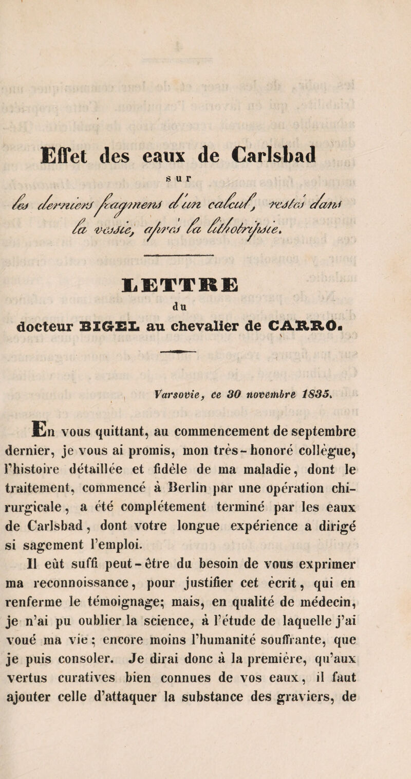 Effet des eaux de Carlsbad sur ft t/emte/rt^camnend cfcm cafufj i'cj/cj fa??J Cj aVmrJ fa f/fo6rc/?ace> fa a vôjJce, LETTRE du docteur BZGrZSI. au chevalier de CAKHOi Varsovie, ce 30 novembre i83o> Ën vous quittant, au commencement de septembre dernier, je vous ai promis, mon très-honoré collègue, rhistoire détaillée et fidèle de ma maladie, dont le traitement, commencé à Berlin par une opération chi¬ rurgicale , a été complètement terminé par les eaux de Carlsbad, dont votre longue expérience a dirigé si sagement remploi. 11 eût suffi peut-être du besoin de vous exprimer ma reconnoissance, pour justifier cet écrit, qui en renferme le témoignage; mais, en qualité de médecin, je n’ai pu oublier la science, à l’étude de laquelle j’ai voué ma vie ; encore moins l’humanité souffrante, que je puis consoler. Je dirai donc à la première, qu’aux vertus curatives bien connues de vos eaux, il faut ajouter celle d’attaquer la substance des graviers, de