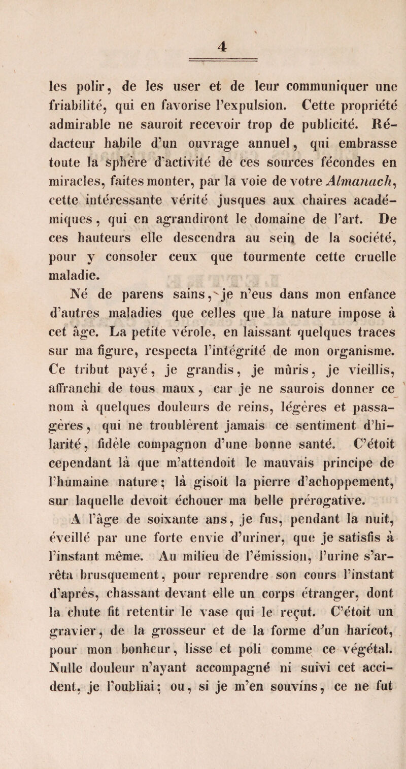 les polir, de les user et de leur communiquer une friabilité, qui en favorise Pexpulsion. Cette propriété admirable ne sauroit recevoir trop de publicité. Ré¬ dacteur habile d’un ouvrage annuel, qui embrasse toute la sphère d'activité de ces sources fécondes en miracles, faites monter, par la voie de votre Almanach, cette intéressante vérité jusques aux chaires acadé¬ miques , qui en agrandiront le domaine de Part. De ces hauteurs elle descendra au sein de la société, pour y consoler ceux que tourmente cette cruelle maladie. Né de parens sains,'je n’eus dans mon enfance d’autres maladies que celles que la nature impose à cet âge. La petite vérole, en laissant quelques traces sur ma figure, respecta l’intégrité de mon organisme. Ce tribut payé, je grandis, je mûris, je vieillis, affranchi de tous maux, car je ne saurois donner ce nom à quelques douleurs de reins, légères et passa¬ gères , qui ne troublèrent jamais ce sentiment d’hi¬ larité, fidèle compagnon d’une bonne santé. C’étoit cependant là que m’attendoit le mauvais principe de l’humaine nature ; là gisoit la pierre d’achoppement, sur laquelle devoit échouer ma belle prérogative. A Page de soixante ans, je fus, pendant la nuit, éveillé par une forte envie d’uriner, que je satisfis à l’instant même. Au milieu de l’émission, l’urine s’ar¬ rêta brusquement, pour reprendre son cours l’instant d’après, chassant devant elle un corps étranger, dont la chute fit retentir le vase qui le reçut. C’étoit un gravier, de la grosseur et de la forme d^un haricot, pour mon bonheur, lisse et poli comme ce végétal. Nulle douleur n’ayant accompagné ni suivi cet acci¬ dent, je l’oubliai; ou, si je m’en souvins, ce ne fut