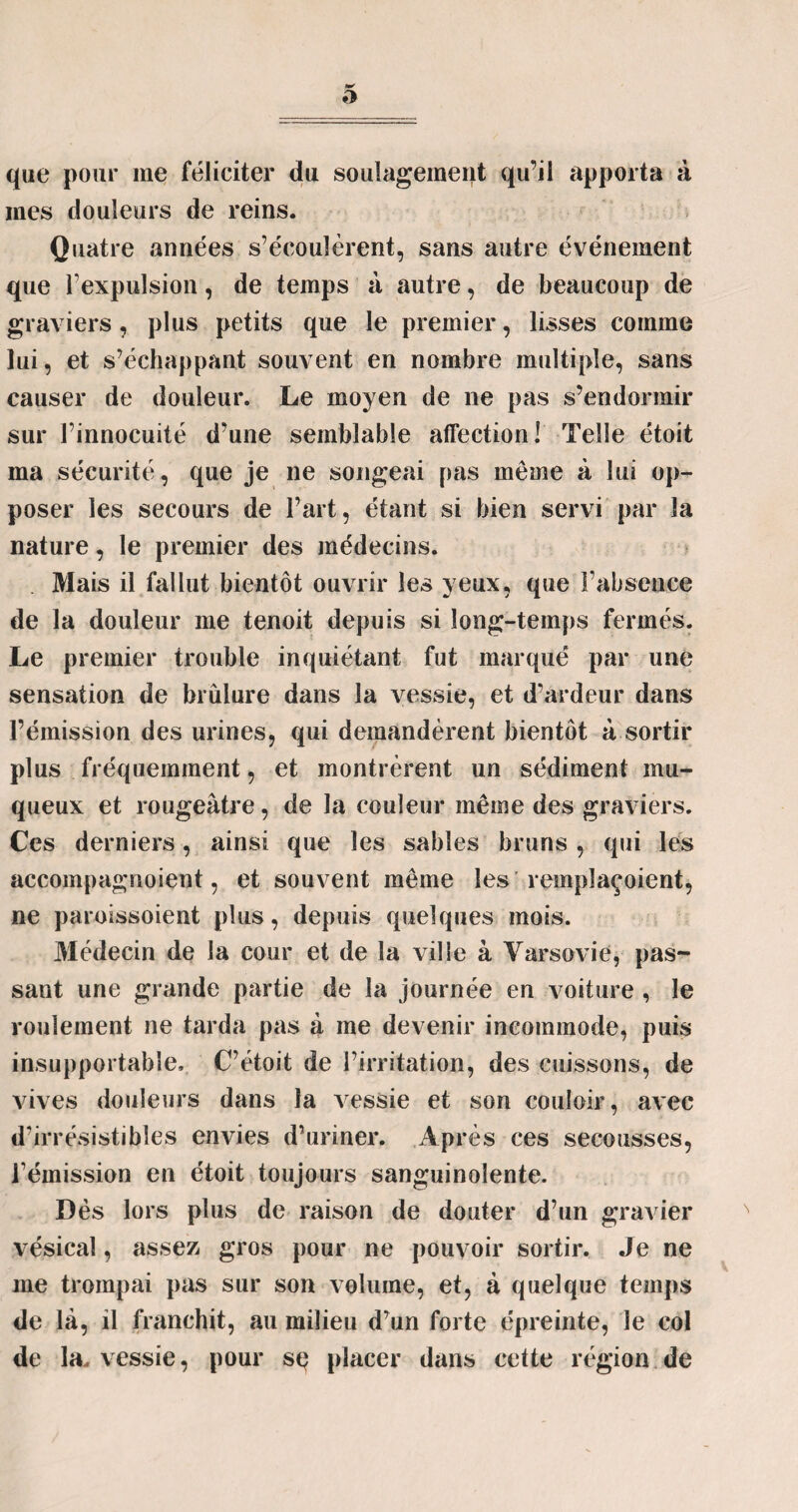 que pour me féliciter du soulagement qu’il apporta à mes douleurs de reins. Quatre années s’écoulèrent, sans autre événement que l’expulsion, de temps à autre, de beaucoup de graviers, plus petits que le premier, lisses comme lui, et s’échappant souvent en nombre multiple, sans causer de douleur. Le moyen de ne pas s’endormir sur l’innocuité d’une semblable affection! Telle étoit ma sécurité, que je ne songeai pas même à lui op¬ poser les secours de l’art, étant si bien servi par la nature, le premier des médecins. Mais il fallut bientôt ouvrir les yeux, que l’absence de la douleur me tenoit depuis si long-temps fermés. Le premier trouble inquiétant fut marqué par une sensation de brûlure dans la vessie, et d’ardeur dans l’émission des urines, qui demandèrent bientôt à sortir plus fréquemment, et montrèrent un sédiment mu¬ queux et rougeâtre, de la couleur même des graviers. Ces derniers, ainsi que les sables bruns , qui les accompagnoient, et souvent même les rempîaçoient, ne paroissoient plus, depuis quelques mois. 31édecin de la cour et de la ville à Varsovie, pas¬ sant une grande partie de la journée en voiture , le roulement ne tarda pas à me devenir incommode, puis insupportable, C’étoit de l’irritation, des cuissons, de vives douleurs dans la vessie et son couloir, avec d’irrésistibles envies d’uriner. Après ces secousses, l’émission en étoit toujours sanguinolente. Dès lors plus de raison de douter d’un gravier vésical, assez gros pour ne pouvoir sortir. Je ne me trompai pas sur son volume, et, à quelque temps de là, il franchit, au milieu d’un forte épreinte, le col de la, vessie, pour sç placer dans cette région de