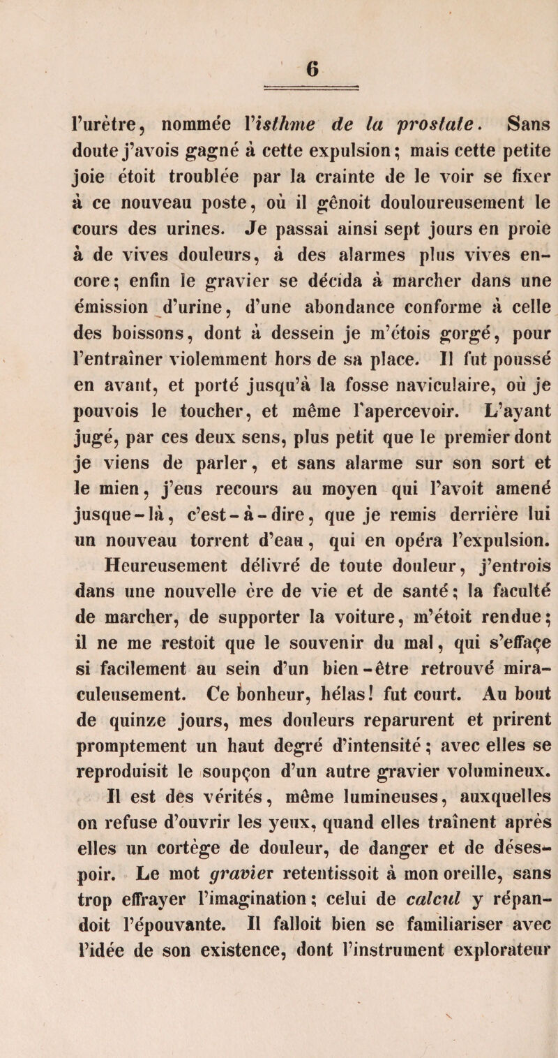 l’urètre? nommée Visthme de la prostate. Sans doutej’avois gagné à cette expulsion; mais cette petite joie étoit troublée par la crainte de le voir se fixer à ce nouveau poste, où il gênoit douloureusement le cours des urines. Je passai ainsi sept jours en proie à de vives douleurs, à des alarmes plus vives en¬ core; enfin le gravier se décida à marcher dans une émission d’urine, d’une abondance conforme à celle des boissons, dont à dessein je m’étois gorgé, pour l’entraîner violemment hors de sa place. Il fut poussé en avant, et porté jusqu’à la fosse naviculaire, où je pouvois le toucher, et même l'apercevoir. L’ayant jugé, par ces deux sens, plus petit que le premier dont je viens de parler, et sans alarme sur son sort et le mien, j’eus recours au moyen qui l’avoit amené jusque - là, c’est - à - dire, que je remis derrière lui un nouveau torrent d’eau, qui en opéra l’expulsion. Heureusement délivré de toute douleur, j’entrois dans une nouvelle ère de vie et de santé ; la faculté de marcher, de supporter la voiture, m’étoit rendue; il ne me restoit que le souvenir du mal, qui s’effaçe si facilement au sein d’un bien-être retrouvé mira¬ culeusement. Ce bonheur, hélas ! fut court. Au bout de quinze jours, mes douleurs reparurent et prirent promptement un haut degré d’intensité ; avec elles se reproduisit le soupçon d’un autre gravier volumineux. Il est des vérités, même lumineuses, auxquelles on refuse d’ouvrir les yeux, quand elles traînent après elles un cortège de douleur, de danger et de déses¬ poir. Le mot gravier retentissoit à mon oreille, sans trop effrayer l’imagination ; celui de calcul y répan- doit l’épouvante. Il falloit bien se familiariser avec l’idée de son existence, dont l’instrument explorateur