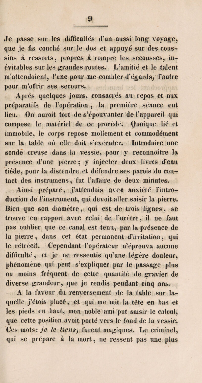 Je passe sur les difficultés d'un aussi long voyage, que je fis couché sur le dos et appuyé sur des cous¬ sins à ressorts, propres à rompre les secousses, in¬ évitables sur les grandes routes. L’amitié et le talent m’attendoient, l’une pour me combler d’égards^ l’autre pour m’offrir ses secours. Ap rès quelques jours, consacrés au repos et aux préparatifs de l’opération , la première séance eut lieu. On auroit tort de s’épouvanter de l’appareil qui compose le matériel de ce procédé. Quoique lié et immobile, le corps repose mollement et commodément sur la table où elle doit s’exécuter. Introduire une sonde creuse dans la vessie, pour y reconnaître la présence d’une pierre; y injecter deux livres d'eau tiède, pour la distendre et défendre ses parois du con¬ tact des instrumens, fut l’affaire de deux minutes. Ainsi préparé, j’attendois avec anxiété l’intro¬ duction de l’instrument, qui devoit aller saisir la pierre. Bien que son diamètre, qui est de trois lignes, se trouve en rapport avec celui de l’urètre, il ne faut pas oublier que ce canal est tenu, par la présence de la pierre, dans cet état permanent d'irritation, qui le rétrécit. Cependant l’opérateur n’éprouva aucune difficulté, et je ne ressentis qu’une légère douleur, phénomène qui peut s’expliquer par le passage plus ou moins fréquent de cette quantité de gravier de diverse grandeur, que je rendis pendant cinq ans. A la faveur du renversement de la table sur la¬ quelle j’étois placé, et qui me mit la tête en bas et les pieds en haut, mon noble ami put saisir le calcul, que cette position avoit porté vers le fond de la vessie. Ces mots.'^’c le liens, furent magiques. Le criminel, qui se prépare à la mort, ne ressent pas une plus