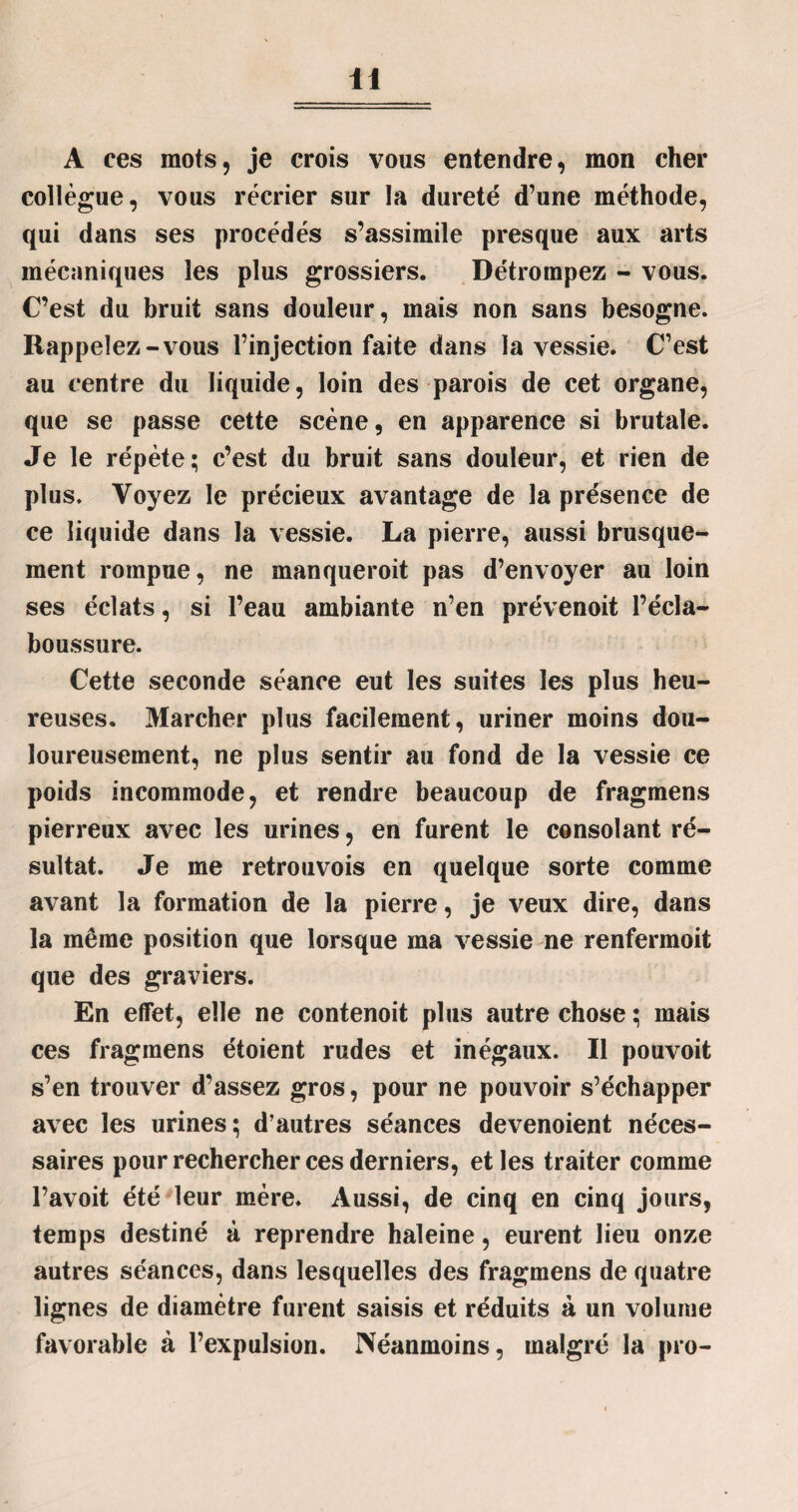 A ces mots, je crois vous entendre, mon cher collègue, vous récrier sur la dureté d’une méthode, qui dans ses procédés s’assimile presque aux arts mécaniques les plus grossiers. Détrompez - vous. C’est du bruit sans douleur, mais non sans besogne. Rappelez-vous l’injection faite dans la vessie. C’est au centre du liquide, loin des parois de cet organe, que se passe cette scène, en apparence si brutale. Je le répète; c’est du bruit sans douleur, et rien de plus. Voyez le précieux avantage de la présence de ce liquide dans la vessie. La pierre, aussi brusque¬ ment rompue, ne manqueroit pas d’envoyer au loin ses éclats, si l’eau ambiante n’en prévenoit l’écla¬ boussure. Cette seconde séance eut les suites les plus heu¬ reuses. Marcher plus facilement, uriner moins dou¬ loureusement, ne plus sentir au fond de la vessie ce poids incommode, et rendre beaucoup de fragmens pierreux avec les urines, en furent le consolant ré¬ sultat. Je me retrouvois en quelque sorte comme avant la formation de la pierre, je veux dire, dans la même position que lorsque ma vessie ne renfermoit que des graviers. En effet, elle ne contenoit plus autre chose ; mais ces fragmens étoient rudes et inégaux. Il pouvoit s’en trouver d’assez gros, pour ne pouvoir s’échapper avec les urines; d’autres séances devenoient néces¬ saires pour rechercher ces derniers, et les traiter comme l’avoit été leur mère. Aussi, de cinq en cinq jours, temps destiné à reprendre haleine, eurent lieu onze autres séances, dans lesquelles des fragmens de quatre lignes de diamètre furent saisis et réduits à un volume favorable à l’expulsion. Néanmoins, malgré la pro-