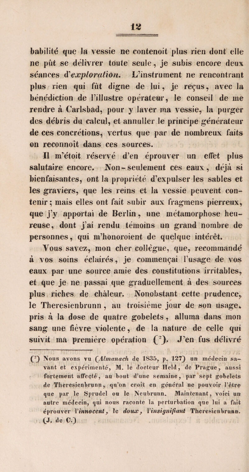 habilité que la vessie ne contenoit pins rien dont elle ne put se délivrer toute seule, je subis encore deux séances d'exploration. L’instrument ne rencontrant plus rien qui fût digne de lui, je reçus, avec la bénédiction de l’illustre opérateur, le conseil de me rendre à Carlsbad, pour y laver ma vessie, la purger des débris du calcul, et annuller le principe générateur de ces concrétions, vertus que par de nombreux faits on reconnoît dans ces sources. Il m’étoit réservé d’en éprouver un effet plus salutaire encore. Non-seulement ces eaux, déjà si bienfaisantes, ont la propriété d’expulser les sables et les graviers, que les reins et la vessie peuvent con¬ tenir; mais elles ont fait subir aux fragmens pierreux, que j’y apportai de Berlin, une métamorphose heu¬ reuse, dont j’ai rendu témoins un grand nombre de personnes, qui m’honoroient de quelque intérêt. Vous savez, mon cher collègue, que, recommandé à vos soins éclairés, je commençai l’usage de vos eaux par une source amie des constitutions irritables, et que je ne passai que graduellement à des sources plus riches de chaleur. Nonobstant cette prudence,, le Theresienbrunn , au troisième jour de son usage* pris à la dose de quatre gobelets, alluma dans mon sang une fièvre violente, de la nature de celle qui suivit ma première opération (/}. J’en fus délivré ---- ! (2) Nous avons vu QAlmanacfi de 1835? p. 127) un médecin sa¬ vant et expérimenté, M. le docteur Held, de Prague, aussi fortement affecté, au Ibout d’une semaine r par sept gobelets de Theresienbrunn, qn’on croit en général ne pouvoir l’ctre que par le Sprudel ou le Neubrunn. Maintenant, voici un autre médeein, qui nous raconte la perturbation que lui a fait éprouver l’innocent ? le doux, ['insignifiant Theresienbrunn» ÇJ. de C.)