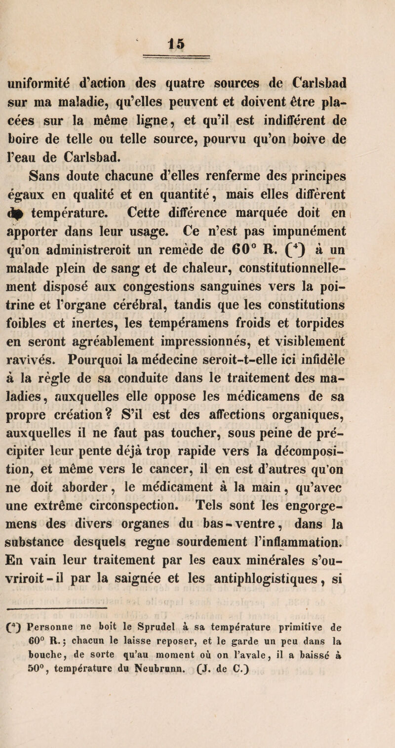 uniformité d’action des quatre sources de Carlsbad sur ma maladie, qu’elles peuvent et doivent être pla¬ cées sur la même ligne, et qu’il est indifférent de boire de telle ou telle source, pourvu qu’on boive de l’eau de Carlsbad. Sans doute chacune d’elles renferme des principes égaux en qualité et en quantité, mais elles diffèrent dp température. Cette différence marquée doit en apporter dans leur usage. Ce n’est pas impunément qu’on administreroit un remède de 60° R. (4) à un malade plein de sang et de chaleur, constitutionnelle¬ ment disposé aux congestions sanguines vers la poi¬ trine et l’organe cérébral, tandis que les constitutions foibles et inertes, les tempéramens froids et torpides en seront agréablement impressionnés, et visiblement ravivés. Pourquoi la médecine seroit-t-elle ici infidèle à la règle de sa conduite dans le traitement des ma¬ ladies, auxquelles elle oppose les médicamens de sa propre création? S’il est des affections organiques, auxquelles il ne faut pas toucher, sous peine de pré¬ cipiter leur pente déjà trop rapide vers la décomposi¬ tion, et même vers le cancer, il en est d’autres qu’on ne doit aborder, le médicament à la main, qu’avec une extrême circonspection. Tels sont les engorge- mens des divers organes du bas-ventre, dans la substance desquels régné sourdement l’inflammation. En vain leur traitement par les eaux minérales s’ou- vriroit - il par la saignée et les antiphlogistiques, si Personne ne boit le Sprudel à sa température primitive de 60° R. j chacun le laisse reposer, et le garde un peu dans la bouche, de sorte qu’au moment où on l’avale, il a baissé à 50°, température du Neubrunn. (J. de C.)