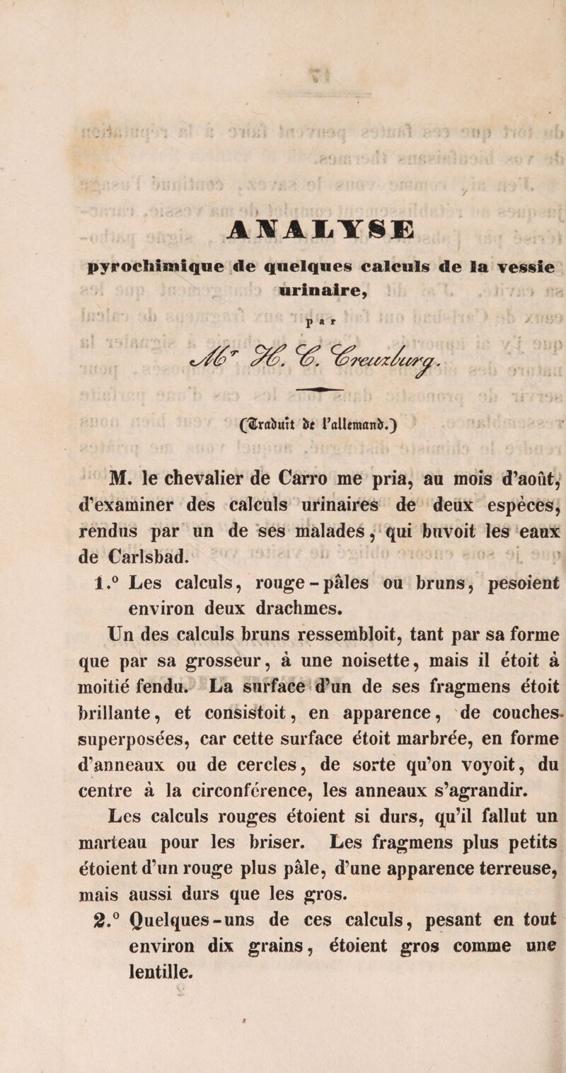 AIAIY8E pyroefiimtqne de quelques calculs de la vessie urinaire, par (3Mutt bc raUcmanb.) M. le chevalier de Carro me pria, au mois d’août, d’examiner des calculs urinaires de deux espèces, rendus par un de ses malades, qui buvoit les eaux de Carlsbad. 1. ° Les calculs, rouge-pâles ou bruns, pesoient environ deux drachmes. Un des calculs bruns ressembloit, tant par sa forme que par sa grosseur, à une noisette, mais il étoit à moitié fendu. La surface d’un de ses fragmens étoit brillante, et consistait, en apparence, de couches, superposées, car cette surface étoit marbrée, en forme d’anneaux ou de cercles, de sorte qu’on voyoit, du centre à la circonférence, les anneaux s’agrandir. Les calculs rouges étoient si durs, qu’il fallut un marteau pour les briser. Les fragmens plus petits étoient d’un rouge plus pâle, d’une apparence terreuse, mais aussi durs que les gros. 2. ° Quelques-uns de ces calculs, pesant en tout environ dix grains, étoient gros comme une lentille.