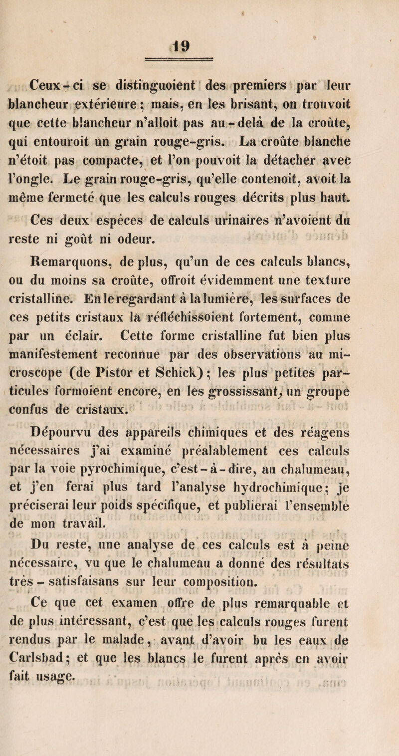 « Ceux - ci se distinguoient des premiers par leur blancheur extérieure ; mais, en les brisant, on trouvoit que cette blancheur n’alloit pas au-delà de la croûte, qui entouroit un grain rouge-gris. La croûte blanche n’étoit pas compacte, et l’on pouvoit la détacher avec % l’ongle. Le grain rouge-gris, qu’elle contenoit, avoit la même fermeté que les calculs rouges décrits plus haut. Ces deux espèces de calculs urinaires n’avoient du reste ni goût ni odeur. Remarquons, de plus, qu’un de ces calculs blancs, ou du moins sa croûte, offroit évidemment une texture cristalline. En le regardant à la lumière, les surfaces de ces petits cristaux la réfléchissoient fortement, comme par un éclair. Cette forme cristalline fut bien plus manifestement reconnue par des observations au mi¬ croscope (de Pistor et Schick) ; les plus petites par¬ ticules formoient encore, en les grossissant, un groupe confus de cristaux. Dépourvu des appareils chimiques et des réagens nécessaires j’ai examiné préalablement ces calculs par la voie pyrochimique, c’est-à-dire, au chalumeau, et j’en ferai plus tard l’analyse hydrochimique; je préciserai leur poids spécifique, et publierai l’ensemble de mon travail. Du reste, une analyse de ces calculs est à peine nécessaire, vu que le chalumeau a donné des résultats très - satisfaisans sur leur composition. 1 i- . ■ i • ■ Ce que cet examen offre de plus remarquable et de plus intéressant, c’est que les calculs rouges furent rendus par le malade, avant d’avoir bu les eaux de Carlsbad; et que les blancs le furent après en avoir fait usage.