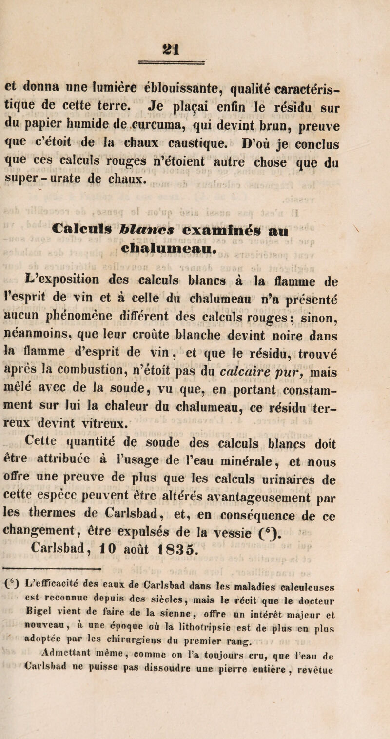 et donna une lumière éblouissante, qualité caractéris¬ tique de cette terre. Je plaçai enfin le résidu sur du papier humide de curcuma, qui devint brun, preuve que c’étoit de la chaux caustique. D’où je conclus que ces calculs rouges n’étoient autre chose que du super -urate de chaux. *■< • . ‘ '  '* ♦ *;» •“ HV» <1 r î l» K,J ' Y. U ' ■ • -• ï Calculs blancs examinés au chalumeau* L’exposition des calculs blancs à la flamme de l’esprit de vin et à celle du chalumeau n’a présenté aucun phénomène différent des calculs rouges ^ sinon, néanmoins, que leur croûte blanche devint noire dans la flamme d’esprit de vin, et que le résidu, trouvé après la combustion, n’etoit pas du calcaire pur, mais mêlé avec de la soude, vu que, en portant constam¬ ment sur lui la chaleur du chalumeau, ce résidu ter¬ reux devint vitreux. Cette quantité de soude des calculs blancs doit être attribuée à l’usage de l’eau minérale, et nous offre une preuve de plus que les calculs urinaires de cette espèce peuvent être altérés avantageusement par les thermes de Carlsbad, et, en conséquence de ce changement, être expulsés de la vessie (6). Carlsbad, 10 août 1835. (6) L efficacité des eaux de Carlsbad dans les maladies caïeuleuses est reconnue depuis des siècles, mais le récit que le docteur Biçel \ient de faire de la sienne, offre un intérêt majeur et nouveau, a ur.e époque où la lithotripsie est de plus en plus adoptée par les chirurgiens du premier rang. Admettant même, comme on l’a toujours cru, que l’eau de Carlsbad ne puisse pas dissoudre une pierre entière , revêtue