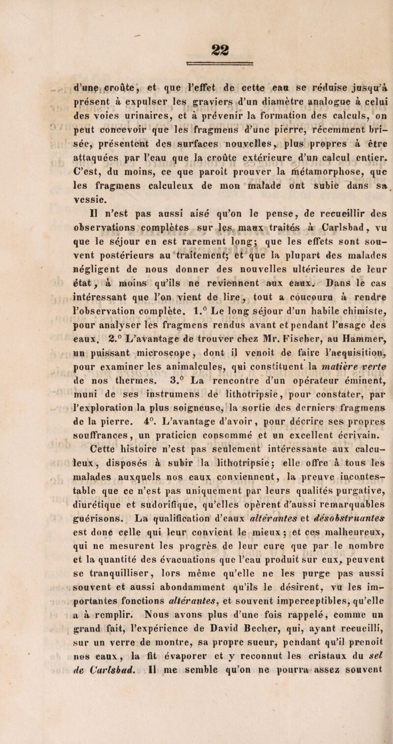 d’une croûte, et que l’effet de cette eau se réduise jusqu’à présent à expulser les graviers d’un diamètre analogue à celui des voies urinaires, et à prévenir la formation des calculs, on peut concevoir que les fragmens d’une pierre, récemment bri¬ sée, présentent des surfaces nouvelles, plus propres à être attaquées par l’eau que la croûte extérieure d’un calcul entier. C’est, du moins, ce que paroît prouver la métamorphose, que les fragmens calculeux de mon malade ont subie dans sa. vessie. Il n’est pas aussi aisé qu’on le pense, de recueillir des observations complètes sur les maux traités à Carlsbad, vu que le séjour en est rarement long: que les effets sont sou- # * - • ' f. • ' vent postérieurs au traitement; et que la plupart des malades négligent de nous donner des nouvelles ultérieures de leur état, à moins qu’ils ne reviennent aux eaux. Dans le cas intéressant que l’on vient de lire, tout a côucouru à rendre l’observation complète. l.° Le long séjour d’un habile chimiste, pour analyser les fragmens rendus avant et pendant l’usage des eaux. 2.° L’avantage de trouver chez Mr. Fischer, au Hammer, un puissant microscope, dont il venoit de faire l’acquisition, « pour examiner les animalcules, qui constituent la matière verte de nos thermes. 3.° La rencontre d’un opérateur éminent, muni de ses instrumens de lithotripsie, pour constater, par l’exploration la plus soigneuse, la sortie des derniers fragmens de la pierre. 4°. L’avantage d’avoir, pour décrire ses propres souffrances, un praticien consommé et un excellent écrivain. Cette histoire n’est pas seulement intéressante aux calcu¬ leux, disposés à subir la lithotripsie; elle offre à tous les malades auxquels nos eaux conviennent, la preuve incontes¬ table que ce n’est pas uniquement par leurs qualités purgative, diurétique et sudorifique, qu’elles opèrent d’aussi remarquables guérisons. La qualification d’eaux altérantes et désobstruantes est donc celle qui leur convient le mieux; et ces malheureux, qui ne mesurent les progrès de leur cure que par le nombre et la quantité des évacuations que l’eau produit sur eux, peuvent se tranquilliser, lors même qu’elle ne les purge pas aussi souvent et aussi abondamment qu’ils le désirent, vu les im¬ portantes fonctions altérantes, et souvent imperceptibles, qu’elle a à remplir. Nous avons plus d’une fois rappelé, comme un grand fait, l’expérience de David Becher, qui, ayant reeueilli, sur un verre de montre, sa propre sueur, pendant qu’il prenoit nos eaux, la fit évaporer et y reconnut les cristaux du sel de Carlsbad. Il me semble qu’on ne pourra assez souvent