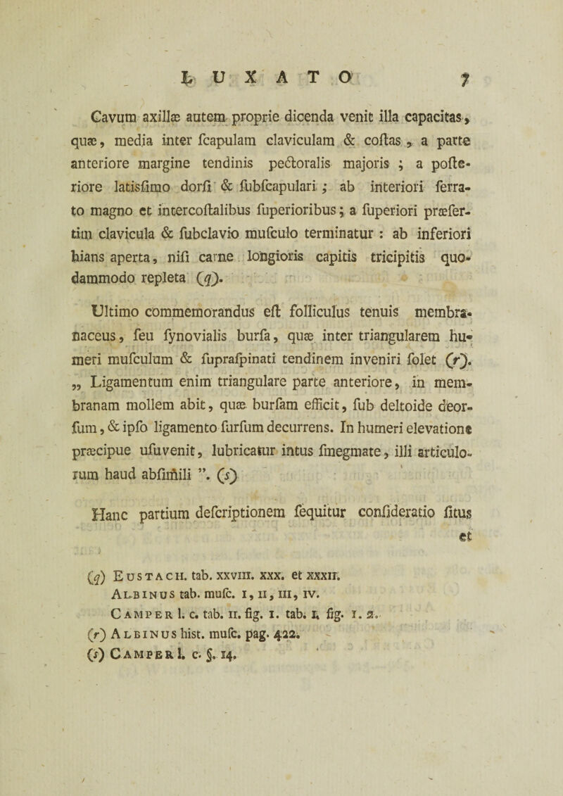 1 t u X A T O N - X ” Gavum axillas autem proprie dicenda venit illa capacitas, quae, media inter fcapulam claviculam & collas , a parte anteriore margine tendinis pedloralis majoris ; a polle- riore latislimo dorfi & fubfcapulari ; ab interiori ferra¬ to magno et intercoffcalibus fuperioribus; a fuperiori prasfer- tiui clavicula & fubclavio mufculo terminatur : ab inferiori hians aperta, nili carne longioris capitis tricipitis quo¬ dammodo repleta ([q). Ultimo commemorandus ell folliculus tenuis membra. -m T naceus, feu fynovialis burfa, qua* inter triangularem hu¬ meri mufculum & fupralpinati tendinem inveniri folet (r). „ Ligamentum enim triangulare parte anteriore, in mem¬ branam mollem abit, quas burfam efficit, fub deltoide deor- fum,&ipfo ligamento furfum decurrens. In humeri elevatione prascipue ufuvenit, lubricatur intus fmegmate, illi articulo» rum haud abfimili ”, (s) Hanc partium defcriptionem fequitur confideratio litus et (^) Eustach. tab. xxvm. xxx. et xxxir. Anainus tab. mole, i, ii, m, iv. C amper 1. c. tab. ii. fig. i. tab; r, fig. i. 2, (r) Albinushist. mufe. pag. 422. eo C AMPER 1. C. §. 14. I