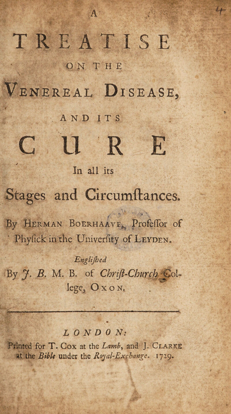 TREATISE ON THE Venereal Disease AND I T S C U R In all its Stages and Circumftances. / ,.v *y * '-y^ ;r §«. J f By Herman Boerhaave^ ProfefFor of ’ Phydck in the Univeriity of Leyden, Englijhed By J, B. M. B. of Chrift-Church ;t2oh lege3 Oxon, LONDON: Printed for T. Cox at the Lamb, and J. Clarke sit the Bible under the Royal-Ex change, 1729.
