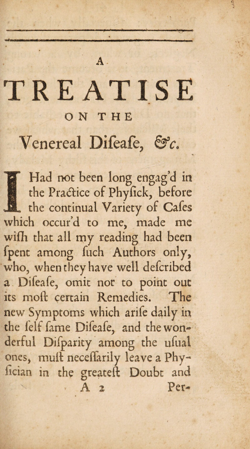 f ■ A. TREATISE O N T H E Venereal Difeafe, &c. ff Had not been long engag’d in R the Pra&ice of Phyfick, before JBL the continual Variety of Cafes which occur’d to me, made me wifh that all my reading had been fpent among fuch Authors only, who, when they have well defcribed a Difeafe, omit nor to point out its molt certain Remedies. The new Symptoms which arife daily in the lelf fame Difeafe, and the won¬ derful Difparity among the ufual ones, mult neceflarily leave a Phy- fician in the greateft Doubt and A 2 Per-