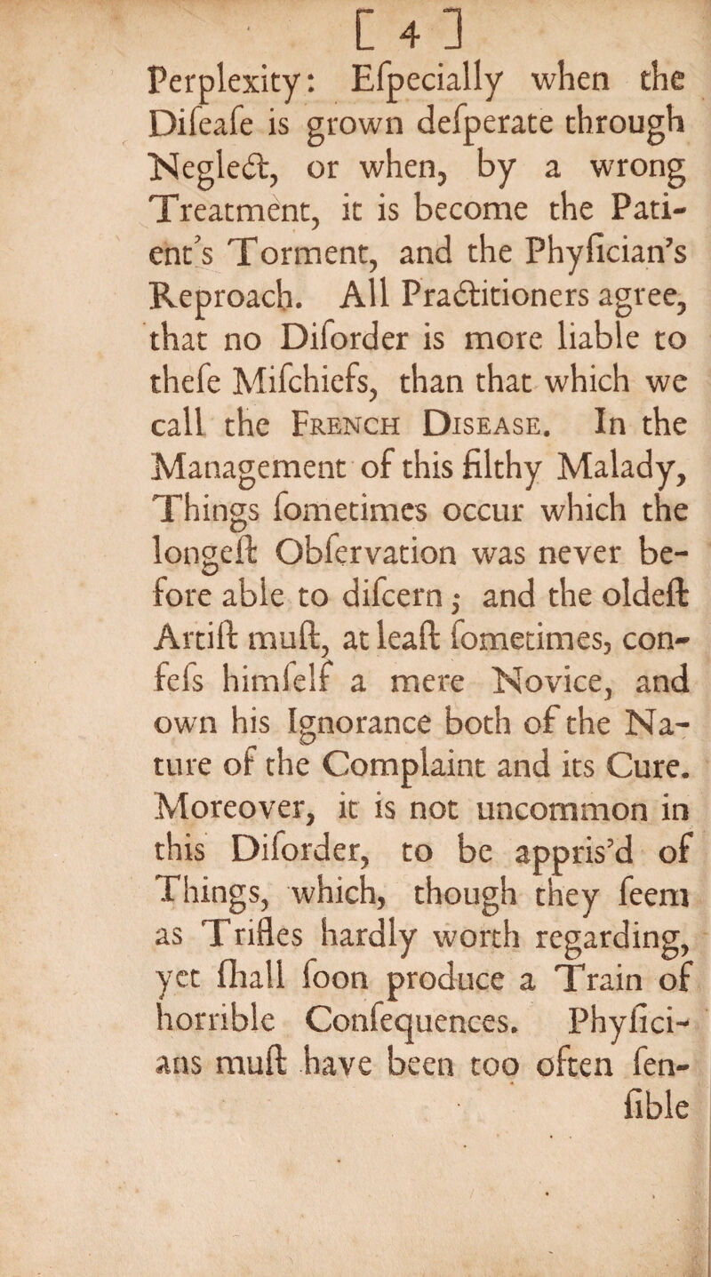 [4] Perplexity: Efpecially when the Difeafe is grown defperate through Negledt, or when, by a wrong Treatment, it is become the Pati¬ ent’s Torment, and the Phyfician’s Reproach. All Practitioners agree, that no Diforder is more liable to thefe Mifchiefs, than that which we call the French Disease. In the Management of this filthy Malady, Things fometimes occur which the longed: Obfervation was never be¬ fore able to difcern ,• and the oldefl: Artift mud:, at lead: fometimes, con- fefs himfelf a mere Novice, and own his Ignorance both of the Na¬ ture of the Complaint and its Cure. Moreover, it is not uncommon in this Diforder, to be appris’d of Things, which, though they feem as Trifles hardly worth regarding, yet {hall foon produce a Train of horrible Confequences. Phyfici- ans mud: have been too often fen- fible