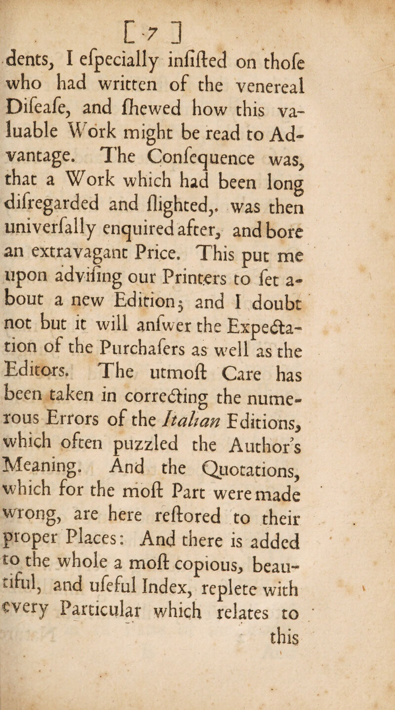 [-7] dents, I efpecially infilled on thole who had written of the venereal Difeafe, and fihewed how this va¬ luable Work might be read to Ad¬ vantage. The Confluence was, that a Work which hac been long difregarded and flighted,, was then univerfally enquired after, and bore an extravagant Price. This put me upon advifing our Printers to fet a- bout a new Edition j and I doubt not but it will anfwer the Expecta¬ tion of the Purchafers as well as the Editors. The utmofl: Care has been taken in correcting the nume¬ rous Errors of the Italian Editions, which often puzzled the Authors Meaning. And the Quotations, which for the moll: Part were made wrong, are here reftored to their proper Places: And there is added to the whole a molt copious, beau¬ tiful, and ufeful Index, replete with every Particular which relates to this