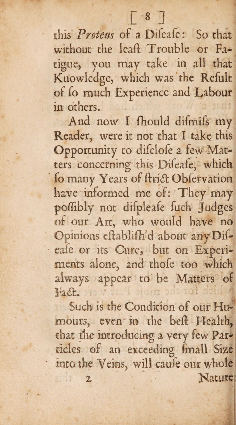 this Proteus of a Difeafe: So that without the lea ft Trouble or Fa- tigue, you may take in all that Knowledge, which was the Refult ol fo much Experience and Labour in others. - 1 And now I fhould difmifs my Reader, were it not that I take this Opportunity to difclofe a few Mat¬ ters concerning this Difeafe, which fo many Years of ftridl Obfervation have informed me of: They may poffibly not difpleafe fuch Judges of our Art, who would have no Opinions eftablifh'd about any Dif- eaie or its Cure, but on Experi¬ ments alone, and thofe too which always appear to' be Matters of Facft. ' ' ' I Such is the Condition of our Hu¬ mours, even in the beft Health, that the introducing a very few Par¬ ticles of an exceeding fmall Size into the Veins, will caufe our whole f 2 ' . Nature: .