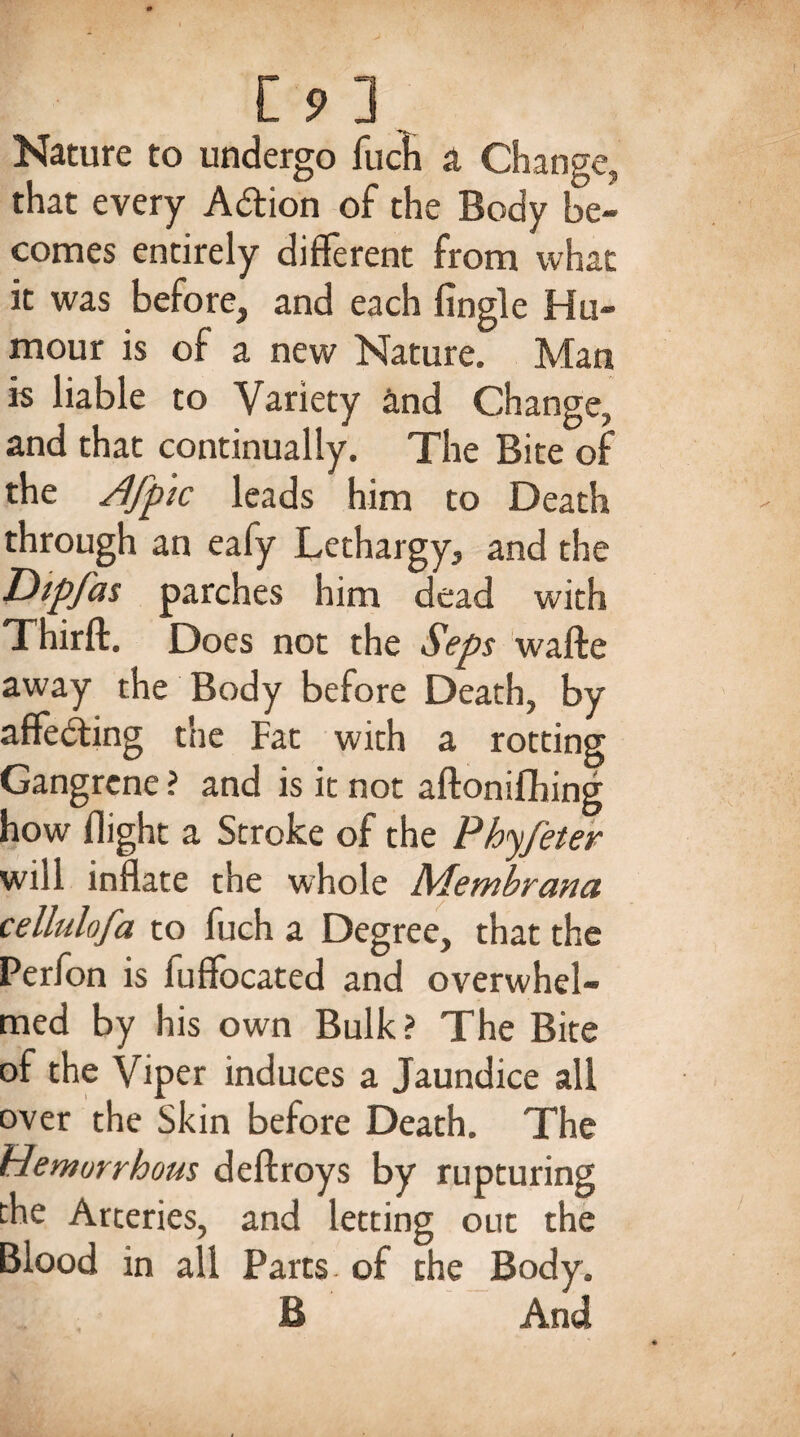 t9l Nature to undergo fucfi a Change, that every A&ion of the Body be¬ comes entirely different from what it was before, and each Angle Hu¬ mour is of a new Nature. Man is liable to Variety and Change, and that continually. The Bite of the /!fp ic leads him to Death through an eafy Lethargy, and the Dipjas parches him dead with Thirft. Does not the Seps wafte away the Body before Death, by affecting the Fat with a rotting Gangrene ? and is it not aftonifhing how flight a Stroke of the Phyfeter will inflate the whole Membrana cellulofa to fuch a Degree, that the Perfon is fuffocated and overwhel¬ med by his own Bulk? The Bite of the Viper induces a Jaundice all over the Skin before Death. The Hemurrbous deftroys by rupturing the Arteries, and letting out the Blood in all Parts of the Body. B And