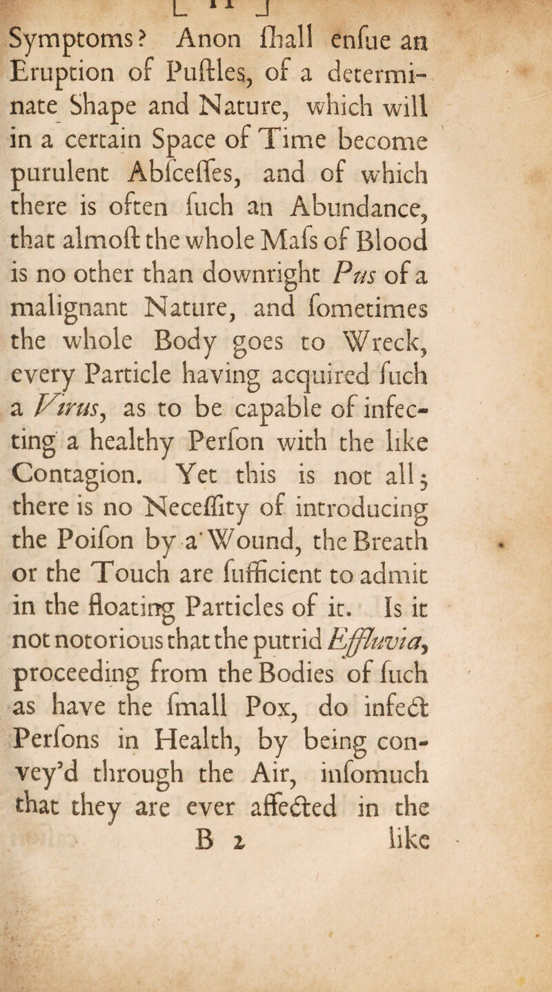Symptoms ? Anon fhall enfue an Eruption of Puftles, of a determi¬ nate Shape and Nature, which will in a certain Space of Time become purulent Abfcelfes, and of which there is often fuch an Abundance, that alrnoft the whole Mafs of Blood is no other than downright Pus of a malignant Nature, and fometimes the whole Body goes to Wreck, every Particle having acquired fuch a Virus, as to be capable of infec¬ ting a healthy Perfon with the like Contagion. Yet this is not all, there is no Neceflity of introducing the Poifon by a'Wound, the Breath or the Touch are fufficient to admit in the floating Particles of it. Is it not notorious that the putrid Effluvia, proceeding from the Bodies of fuch as have the Imall Pox, do infedt Perfons in Health, by being con¬ vey’d through the Air, infomuch that they are ever affedted in the B z like