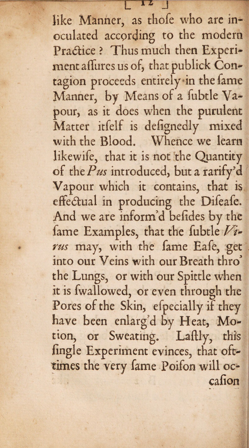 J like Manner, as thofe who are in¬ oculated according to the modern Practice ? Thus much then Experi¬ ment affurcs us of, thatpublick Con¬ tagion proceeds entirely in the fame Manner, by Means of a fubtle Va¬ pour, as it does when the purulent Matter itfelf is defignedly mixed with the Blood. Whence we learn likewife, that it is not the Quantity of the Pus introduced, but a rarify’d Vapour which it contains, that is effectual in producing the Difeafe. And we are inform’d befides by the fame Examples, that the fubtle Vi¬ rus may, with the fame Eafe, get into our Veins with our Breath thro’ the Lungs, or with our Spittle when it is (wallowed, or even through the Pores of the Skin, efpecially if they have been enlarg’d by Heat, Mo¬ tion, or Sweating. Laftly, this fingle Experiment evinces, that oft- times the very fame Poifon will oc- cafion