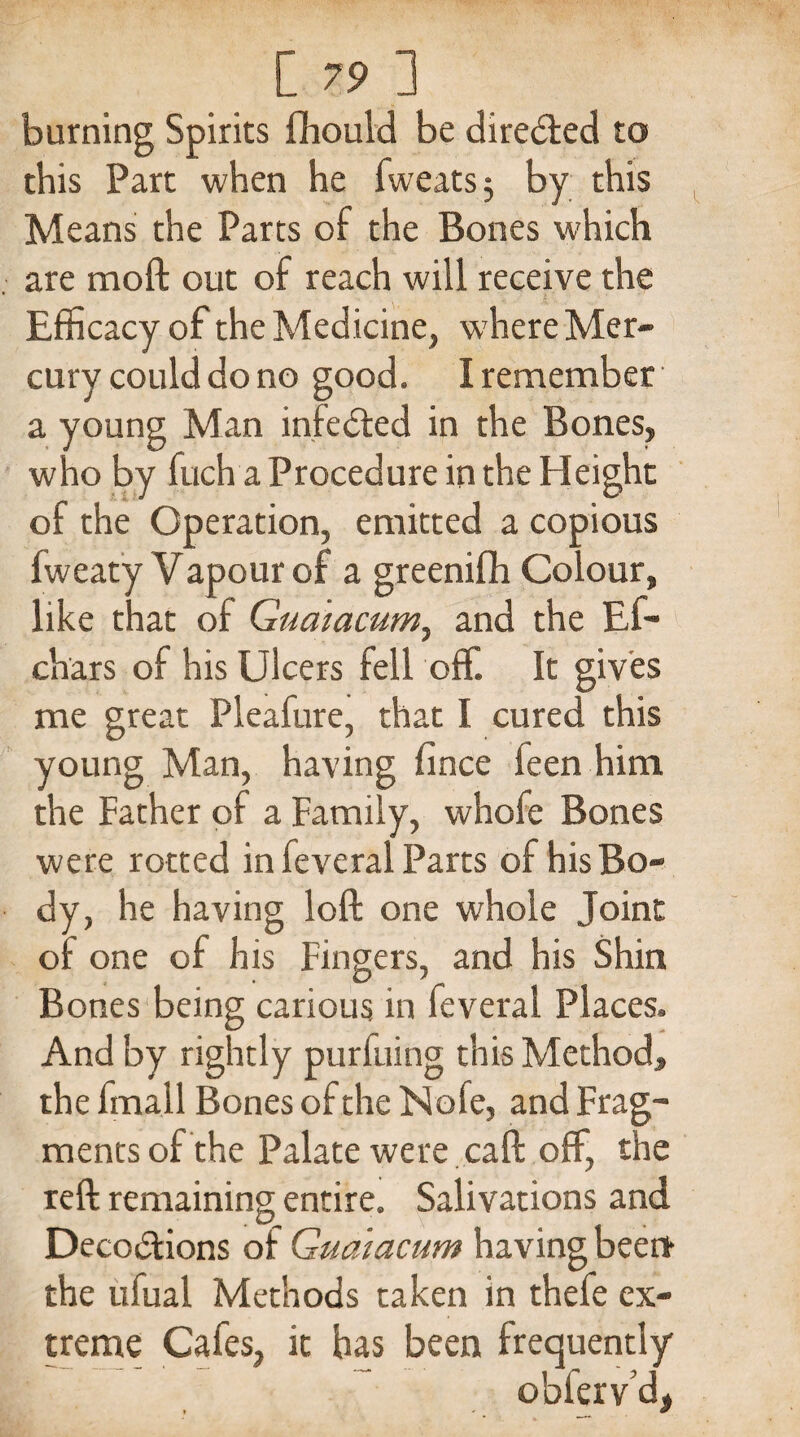[ 79 1 burning Spirits fhould be directed to this Part when he fweats $ by this Means the Parts of the Bones which are moft out of reach will receive the Efficacy of the Medicine, where Mer¬ cury could do no good. I remember a young Man infe&ed in the Bones, who by fuch a Procedure in the Height of the Operation, emitted a copious fweaty Vapour of a greenifh Colour, like that of Guaiacum^ and the Ef- chars of his Ulcers fell off. It gives me great Pleafure, that I cured this young Man, having fince feen him the Father of a Family, whofe Bones were rotted in feveral Parts of his Bo¬ dy, he having loft one whole Joint of one of his Fingers, and his Shin Bones being carious in feveral Places. And by rightly purfuing this Method, the fmall Bones of the Nofe, and Frag¬ ments of the Palate were caft off, the reft remaining entire. Salivations and Deco&ions of Guatacum having been the ufual Methods taken in thefe ex¬ treme Cafes, it has been frequently oblerv d>