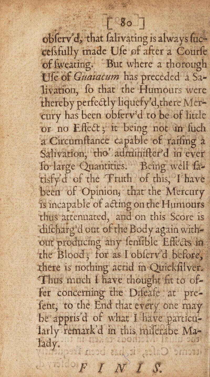 [.8°. obferv’d, that falivating is always (uc- cefsfully made Ufe of after a Courfe of fweating. But where a thorough Ufe of Guaiacum has preceded a Sa¬ livation, fo that the Humours were thereby perfectly liquefy cl,there Mer¬ cury has been obferv’d to be of little or no Effect j it being not in fuch a Circumftance capable of railing a Salivation, tho’ adminifter’d in ever fo large Quantities, Being well fa- tisfy’d of the Truth of this, I have been of Opinion, that the Mercury is incapable of acting on the Humours thus attenuated, and on this Score is difcharg’d out of the Body again with¬ out producing any lenfible Effects in the Blood y for as I obferv’d before, there is nothing acrid in -Quicksilver. Thus much 1 have thought fit to of¬ fer concerning the Difeafe at pre- fent, to the End that every one may be appris’d of what I Have particu¬ larly remark’d in this miferabe Ma-