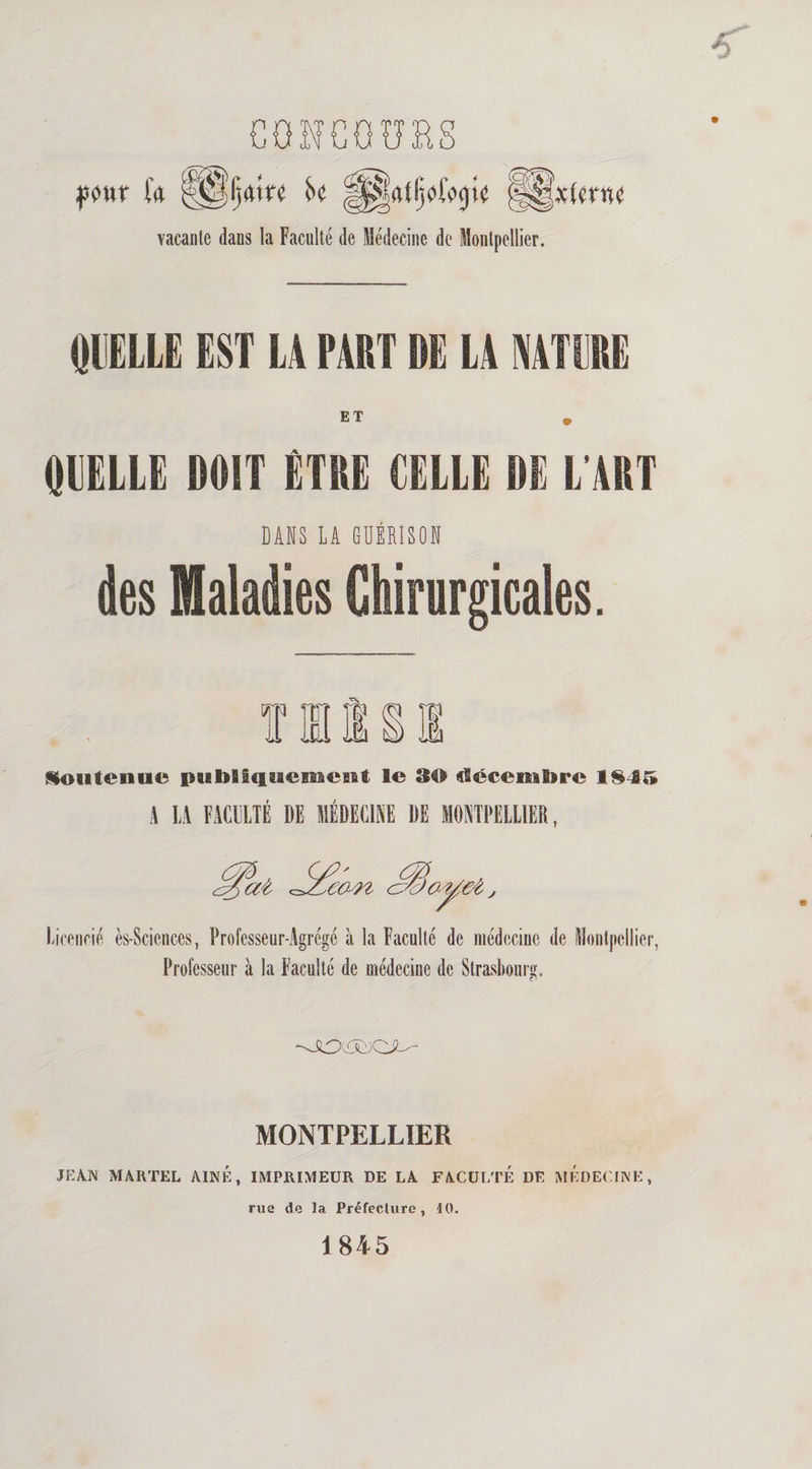 CONCOURS vacante dans la Faculté de Médecine de Montpellier. QUELLE EST LA FART DE LA NATURE QUELLE DOIT ETRE CELLE DE L'ART DANS LA GUÉRISON des Maladies Chirurgicales. Soutenue pubSfcfuemeist le 30 utécenatsre l£4f» A LA FACULTÉ DE MÉDECINE DE MONTPELLIER, Licencié ès-Sciences, Professeur-Agrégé à la Faculté de médecine de Montpellier, Professeur à la Faculté de médecine de Strasbourg. MONTPELLIER jean martel aîné, imprimeur de la faculté de médecine, rue de la Préfecture , 10. 1845