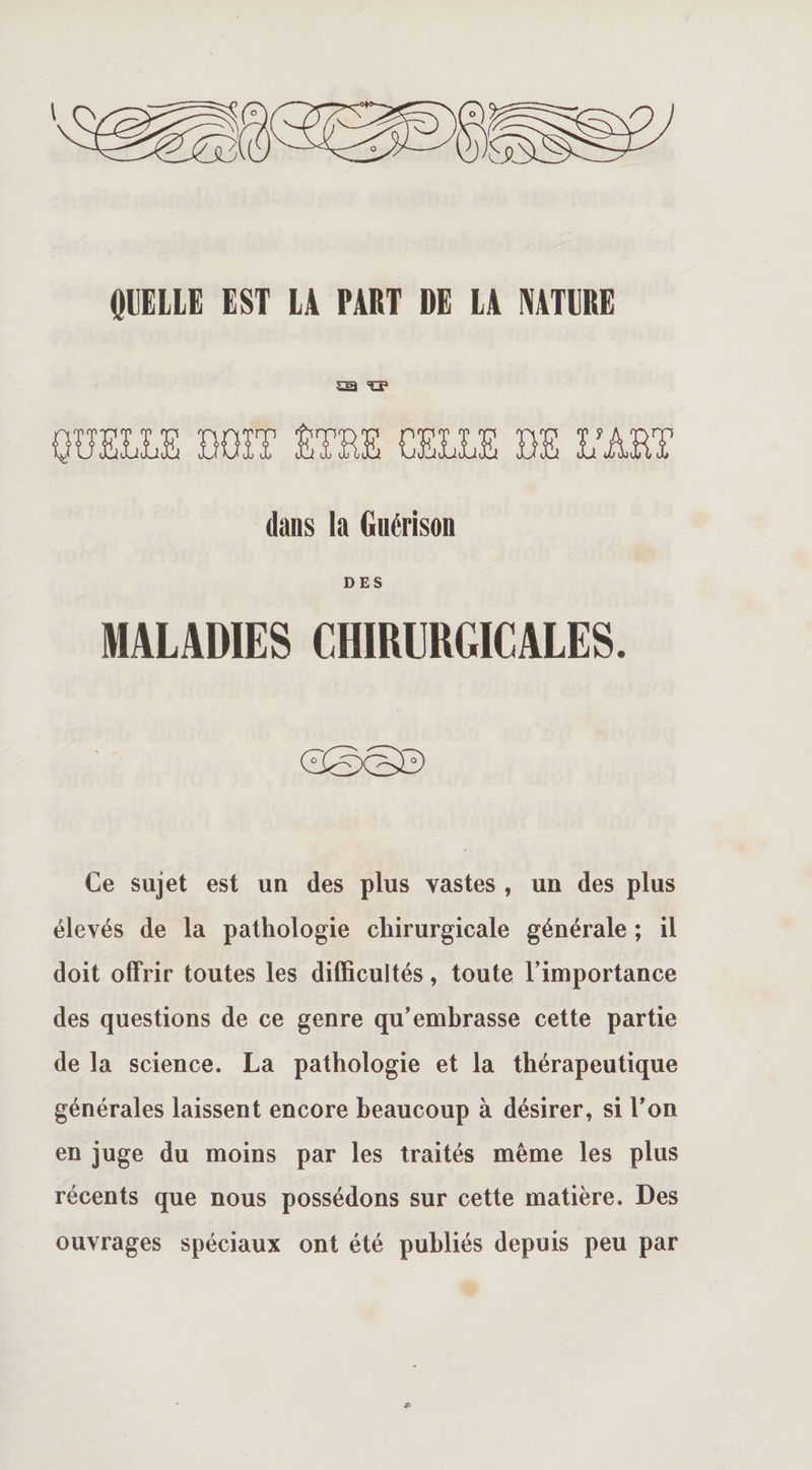 QUELLE EST LA PART DE LA NATURE sa &lt;0» QUELLE DOIT ÊTEE CELLE DE L'ART dans la Guérison DES MALADIES CHIRURGICALES. Ce sujet est un des plus vastes , un des plus élevés de la pathologie chirurgicale générale ; il doit offrir toutes les difficultés, toute l’importance des questions de ce genre qu’embrasse cette partie de la science. La pathologie et la thérapeutique générales laissent encore beaucoup à désirer, si l’on en juge du moins par les traités même les plus récents que nous possédons sur cette matière. Des ouvrages spéciaux ont été publiés depuis peu par