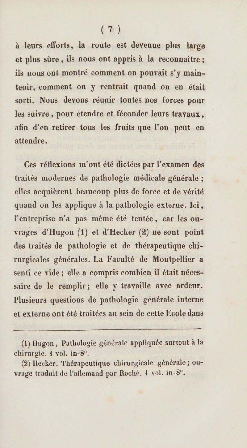 à leurs efforts, ia route est devenue plus large et plus sûre, ils nous ont appris à la reconnaître ; ils nous ont montré comment on pouvait s'y main¬ tenir, comment on y rentrait quand on en était sorti. Nous devons réunir toutes nos forces pour les suivre, pour étendre et féconder leurs travaux, afin d’en retirer tous les fruits que l’on peut en attendre. Ces réflexions m’ont été dictées par l’examen des traités modernes de pathologie médicale générale ; elles acquièrent beaucoup plus de force et de vérité quand on les applique à la pathologie externe. Ici, l’entreprise n’a pas même été tentée, car les ou¬ vrages d’Hugon (1) et d’Hecker (2) ne sont point des traités de pathologie et de thérapeutique chi¬ rurgicales générales. La Faculté de Montpellier a senti ce vide ; elle a compris combien il était néces¬ saire de le remplir ; elle y travaille avec ardeur. Plusieurs questions de pathologie générale interne et externe ont été traitées au sein de cette Ecole dans (4) Hugon, Pathologie générale appliquée surtout à la chirurgie. 1 vol. in-8°. (2) Hecker, Thérapeutique chirurgicale générale ; ou¬