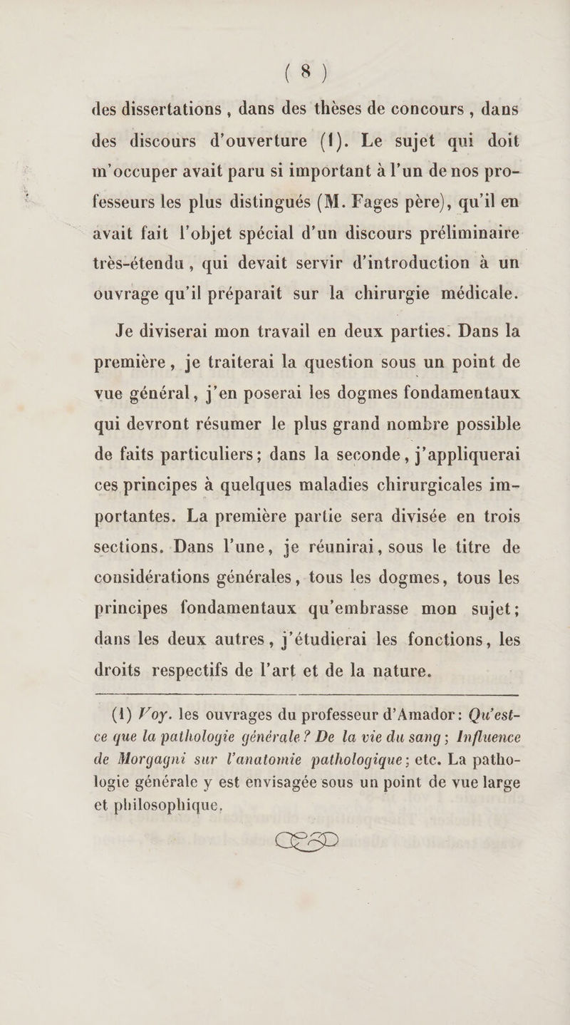 des dissertations , dans des thèses de concours , dans des discours d’ouverture (I). Le sujet qui doit m’occuper avait paru si important à l’un de nos pro¬ fesseurs les plus distingués (M. Fages père), qu’il en avait fait l’objet spécial d’un discours préliminaire très-étendu , qui devait servir d’introduction à un ouvrage qu’il préparait sur la chirurgie médicale. Je diviserai mon travail en deux parties. Dans la première, je traiterai la question sous un point de vue général, j’en poserai les dogmes fondamentaux qui devront résumer le plus grand nombre possible de faits particuliers; dans la seconde, j’appliquerai ces principes à quelques maladies chirurgicales im¬ portantes. La première partie sera divisée en trois sections. Dans Tune, je réunirai, sous le titre de considérations générales, tous les dogmes, tous les principes fondamentaux qu’embrasse mon sujet; dans les deux autres, i’étudierai les fonctions, les droits respectifs de l’art et de 1a. nature. (1) Voy. les ouvrages du professeur d’Amador: Qu’est- ce que la pathologie générale ? De la vie du sang ; Influence de Morgagni sur l’anatomie pathologique ; etc. La patho¬ logie générale y est envisagée sous un point de vue large et philosophique.