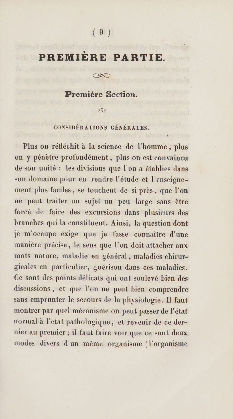 PREMIÈRE PARTIE. Première Section. cfÂD CON SI DÉR ATT ON S GÉNÉRALES. 6 Plus on réfléchit à la science de l’homme, plus on y pénètre profondément, plus on est convaincu de son unité : les divisions que l’on a établies dans son domaine pour en rendre l’étude et l’enseigne¬ ment plus faciles, se touchent de si près , que l’on ne peut traiter un sujet un peu large sans être forcé de faire des excursions dans plusieurs des branches qui la constituent. Ainsi, la question dont je m’occupe exige que je fasse connaître d’une manière précise, le sens que l’on doit attacher aux mots nature, maladie en général, maladies chirur¬ gicales en particulier, guérison dans ces maladies. Ce sont des points délicats qui ont soulevé bien des discussions, et que l’on ne peut bien comprendre sans emprunter le secours de la physiologie, il faut montrer par quel mécanisme on peut passer de l’état normal à l’état pathologique, et revenir de ce der¬ nier au premier ; il faut faire voir que ce sont deux modes divers d’un même organisme (l’organisme