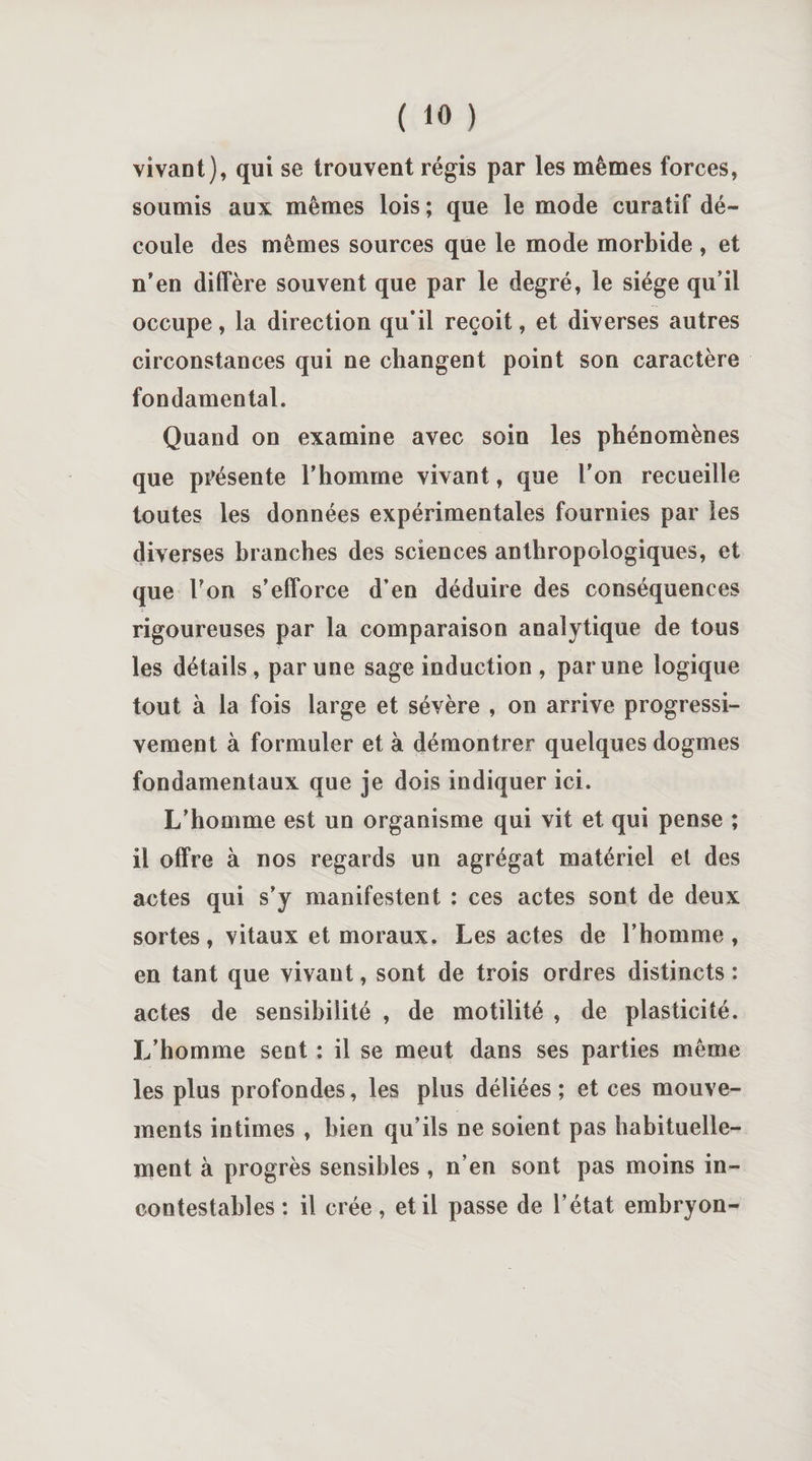 vivant), qui se trouvent régis par les mêmes forces, soumis aux mêmes lois ; que le mode curatif dé¬ coule des mêmes sources que le mode morbide , et n’en diffère souvent que par le degré, le siège qu’il occupe, la direction qu*il reçoit, et diverses autres circonstances qui ne changent point son caractère fondamental. Quand on examine avec soin les phénomènes que présente l’homme vivant, que l'on recueille toutes les données expérimentales fournies par les diverses branches des sciences anthropologiques, et que l’on s’efforce d’en déduire des conséquences rigoureuses par la comparaison analytique de tous les détails , par une sage induction , par une logique tout à la fois large et sévère , on arrive progressi¬ vement à formuler et à démontrer quelques dogmes fondamentaux que je dois indiquer ici. L’homme est un organisme qui vit et qui pense ; il offre à nos regards un agrégat matériel et des actes qui s’y manifestent : ces actes sont de deux sortes, vitaux et moraux. Les actes de l’homme , en tant que vivant, sont de trois ordres distincts : actes de sensibilité , de motilité , de plasticité. L’homme sent : il se meut dans ses parties même les plus profondes, les plus déliées ; et ces mouve¬ ments intimes , bien qu’ils ne soient pas habituelle¬ ment à progrès sensibles , n’en sont pas moins in¬ contestables : il crée, et il passe de l’état embryon-