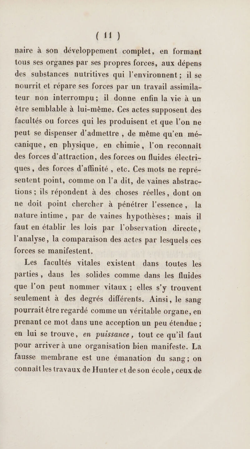 nairc à son développement complet, en formant tous ses organes par ses propres forces, aux dépens des substances nutritives qui Fenvironnent ; il se nourrit et répare ses forces par un travail assimila¬ teur non interrompu; il donne enfin la vie à un être semblable à lui-même. Ces actes supposent des facultés ou forces qui les produisent et que l’on ne peut se dispenser d’admettre , de même qu’en mé¬ canique, en physique, en chimie, l’on reconnaît des forces d’attraction, des forces ou fluides électri¬ ques , des forces d’affinité , etc. Ces mots ne repré¬ sentent point, comme on l’a dit, de vaines abstrac¬ tions ; ils répondent à des choses réelles, dont on ne doit point chercher à pénétrer l’essence , la nature intime, par de vaines hypothèses ; mais il faut en établir les lois par l’observation directe, l’analyse, la comparaison des actes par lesquels ces forces se manifestent. Les facultés vitales existent dans toutes les parties , dans les solides comme dans les fluides que l’on peut nommer vitaux ; elles s’y trouvent seulement à des degrés différents. Ainsi, le sang pourrait être regardé comme un véritable organe, en prenant ce mot dans une acception un peu étendue ; en lui se trouve, en puissance, tout ce qu’il faut pour arriver à une organisation bien manifeste. La fausse membrane est une émanation du sang; on connaît les travaux de Hun ter et de son école, ceux de