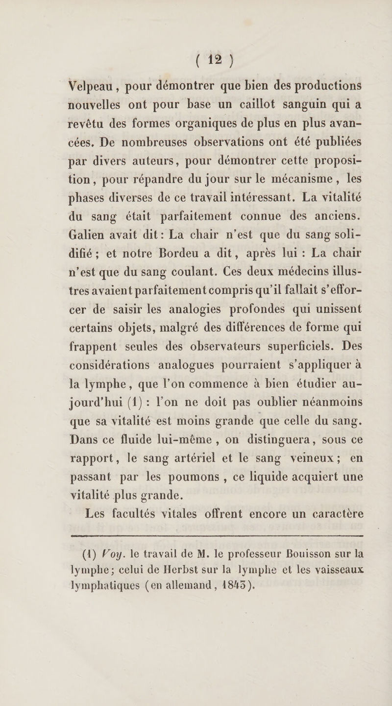 Velpeau , pour démontrer que bien des productions nouvelles ont pour base un caillot sanguin qui a revêtu des formes organiques de plus en plus avan¬ cées, De nombreuses observations ont été publiées par divers auteurs, pour démontrer cette proposi¬ tion, pour répandre du jour sur le mécanisme, les phases diverses de ce travail intéressant. La vitalité du sang était parfaitement connue des anciens. Galien avait dit : La chair n’est que du sang soli¬ difié ; et notre Bordeu a dit, après lui : La chair n’est que du sang coulant. Ces deux médecins illus¬ tres avaient parfaitement compris qu’il fallait s’effor¬ cer de saisir les analogies profondes qui unissent certains objets, malgré des différences de forme qui frappent seules des observateurs superficiels. Des considérations analogues pourraient s’appliquer à la lymphe, que l’on commence à bien étudier au¬ jourd’hui (1) : Ton ne doit pas oublier néanmoins que sa vitalité est moins grande que celle du sang. Dans ce fluide lui-même , on distinguera, sous ce rapport, le sang artériel et le sang veineux; en passant par les poumons , ce liquide acquiert une vitalité plus grande. Les facultés vitales offrent encore un caractère (l) Koy. le travail de M. le professeur Bouisson sur la lymphe; celui de Herbst sur la lymphe et les vaisseaux lymphatiques (en allemand, 1845).