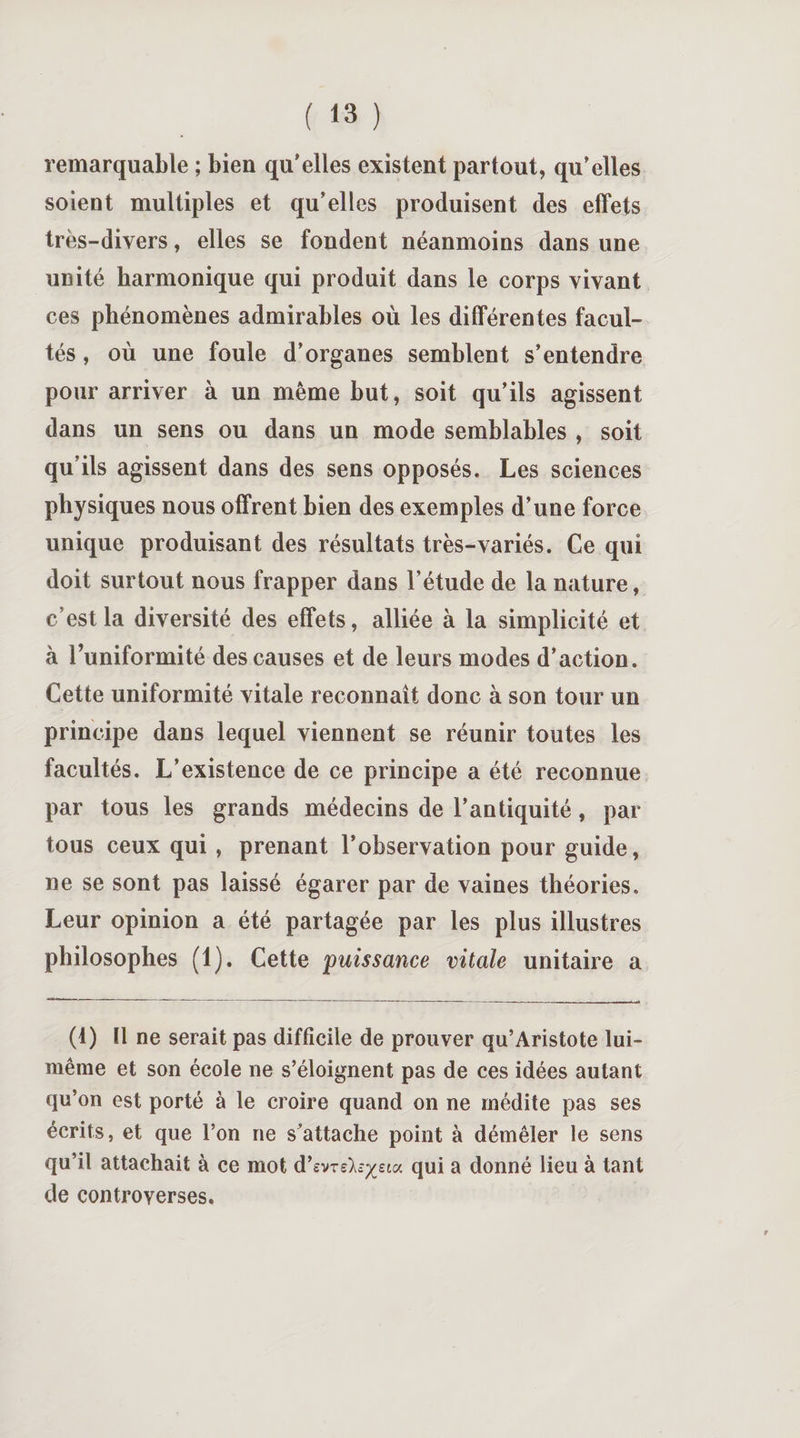 remarquable ; bien qu'elles existent partout, qu’elles soient multiples et qu’elles produisent des effets très-divers, elles se fondent néanmoins dans une unité harmonique qui produit dans le corps vivant ces phénomènes admirables où les différentes facul¬ tés , où une foule d’organes semblent s’entendre pour arriver à un même but, soit qu’ils agissent dans un sens ou dans un mode semblables , soit qu’ils agissent dans des sens opposés. Les sciences physiques nous offrent bien des exemples d’une force unique produisant des résultats très-variés. Ce qui doit surtout nous frapper dans l’étude de la nature, c’est la diversité des effets, alliée à la simplicité et à l’uniformité des causes et de leurs modes d’action. Cette uniformité vitale reconnaît donc à son tour un principe dans lequel viennent se réunir toutes les facultés. L’existence de ce principe a été reconnue par tous les grands médecins de l’antiquité, par tous ceux qui , prenant l’observation pour guide, ne se sont pas laissé égarer par de vaines théories. Leur opinion a été partagée par les plus illustres philosophes (1). Cette puissance vitale unitaire a (1) Il ne serait pas difficile de prouver qu’Aristote lui- même et son école ne s’éloignent pas de ces idées autant qu’on est porté à le croire quand on ne médite pas ses écrits, et que l’on ne s’attache point à démêler le sens qu’il attachait à ce mot d’evre^sta qui a donné lieu à tant de controverses.