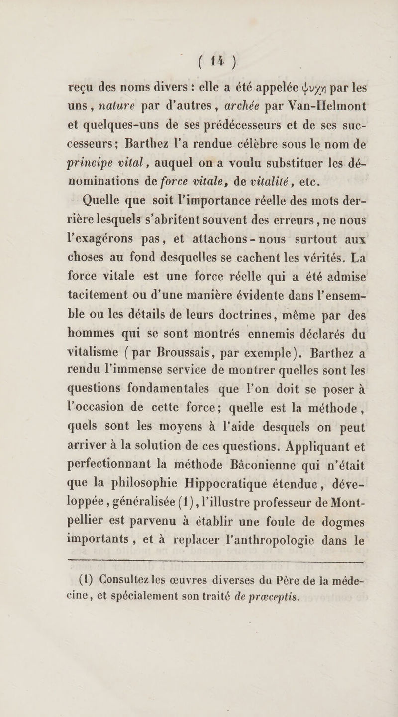 ( 1* ) reçu des noms divers : elle a été appelée ÿuyri par les uns , nature par d’autres , archée par Van-Helmont et quelques-uns de ses prédécesseurs et de ses suc¬ cesseurs; Barthez l’a rendue célèbre sous le nom de principe vital, auquel on a voulu substituer les dé¬ nominations de force vitale, de vitalité, etc. Quelle que soit l’importance réelle des mots der¬ rière lesquels s’abritent souvent des erreurs, ne nous l’exagérons pas, et attachons-nous surtout aux choses au fond desquelles se cachent les vérités. La force vitale est une force réelle qui a été admise tacitement ou d’une manière évidente dans l’ensem¬ ble ou les détails de leurs doctrines, même par des hommes qui se sont montrés ennemis déclarés du vitalisme (par Broussais, par exemple). Barthez a rendu l’immense service de montrer quelles sont les questions fondamentales que l’on doit se poser à l’occasion de cette force; quelle est la méthode, quels sont les moyens à l’aide desquels on peut arriver à la solution de ces questions. Appliquant et perfectionnant la méthode Baconienne qui n’était que la philosophie Hippocratique étendue, déve¬ loppée , généralisée (1), l’illustre professeur de Mont¬ pellier est parvenu à établir une foule de dogmes importants , et à replacer l’anthropologie dans le (1) Consultez les œuvres diverses du Père de la méde¬ cine, et spécialement son traité de prœceptis.