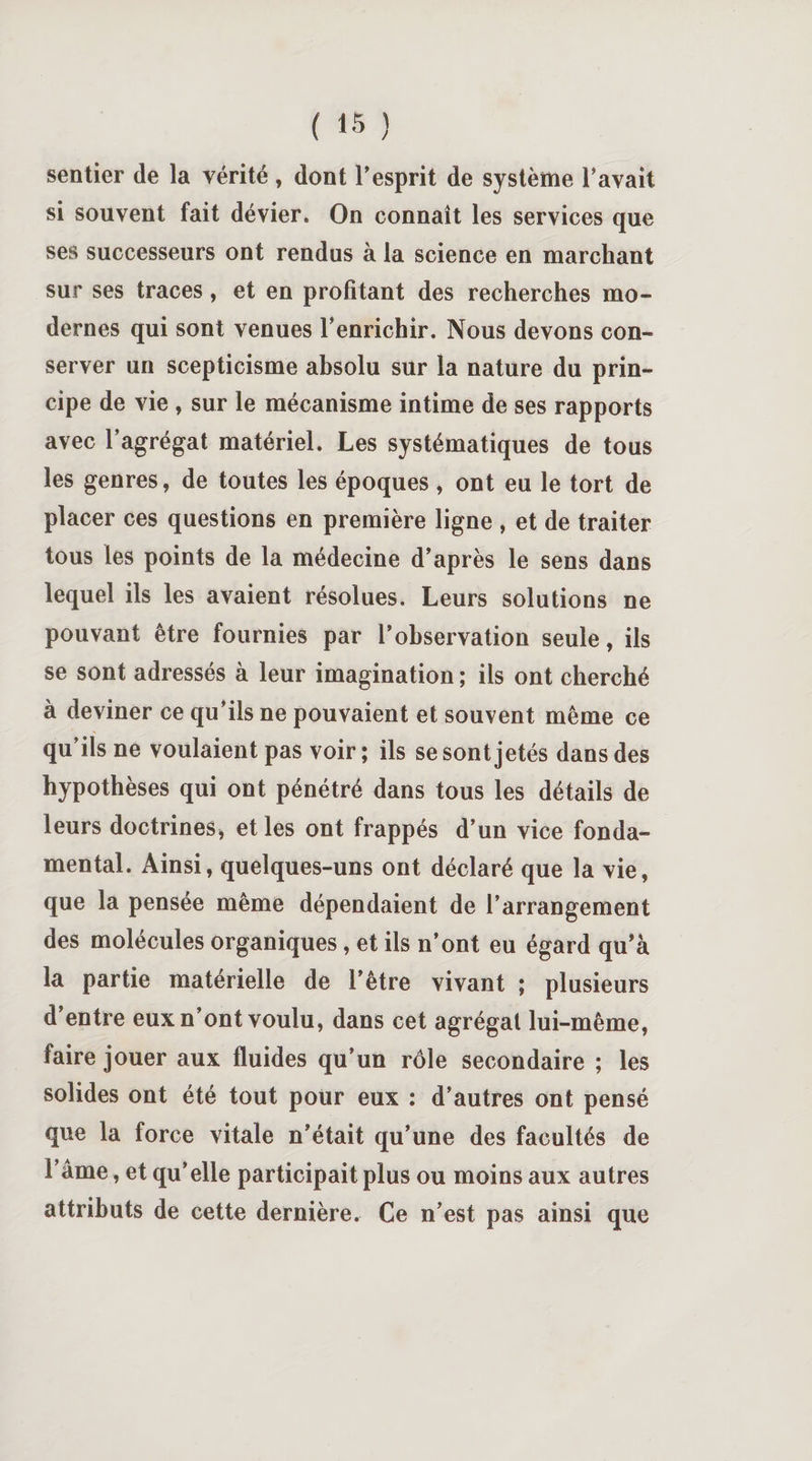 sentier de la vérité , dont l'esprit de système l'avait si souvent fait dévier. On connaît les services que ses successeurs ont rendus à la science en marchant sur ses traces, et en profitant des recherches mo¬ dernes qui sont venues l'enrichir. Nous devons con¬ server un scepticisme absolu sur la nature du prin¬ cipe de vie , sur le mécanisme intime de ses rapports avec l’agrégat matériel. Les systématiques de tous les genres, de toutes les époques , ont eu le tort de placer ces questions en première ligne , et de traiter tous les points de la médecine d'après le sens dans lequel ils les avaient résolues. Leurs solutions ne pouvant être fournies par l’observation seule, ils se sont adressés à leur imagination ; ils ont cherché à deviner ce qu’ils ne pouvaient et souvent même ce qu’ils ne voulaient pas voir ; ils se sont jetés dans des hypothèses qui ont pénétré dans tous les détails de leurs doctrines, et les ont frappés d’un vice fonda¬ mental. Ainsi, quelques-uns ont déclaré que la vie, que la pensée même dépendaient de l’arrangement des molécules organiques , et ils n’ont eu égard qu’à la partie matérielle de l’être vivant ; plusieurs d’entre eux n’ont voulu, dans cet agrégat lui-même, faire jouer aux fluides qu’un rôle secondaire ; les solides ont été tout pour eux : d'autres ont pensé que la force vitale n’était qu’une des facultés de l’âme, et qu’elle participait plus ou moins aux autres attributs de cette dernière. Ce n’est pas ainsi que