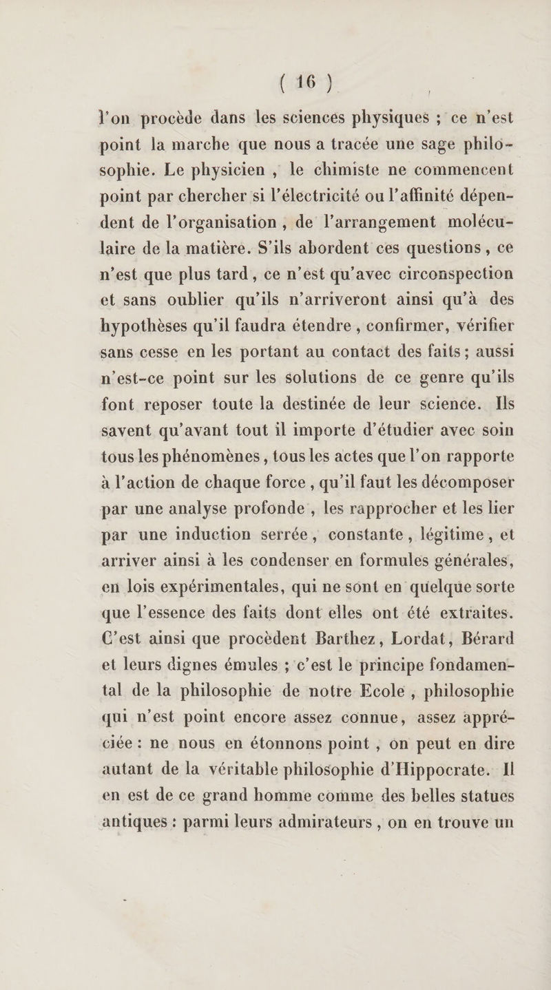 t l’on procède dans les sciences physiques ; ce n’est point la marche que nous a tracée une sage philo¬ sophie. Le physicien , le chimiste ne commencent point par chercher si l’électricité ou l’affinité dépen¬ dent de l’organisation , de l’arrangement molécu¬ laire de la matière. S’ils abordent ces questions, ce n’est que plus tard, ce n’est qu’avec circonspection et sans oublier qu’ils n’arriveront ainsi qu’à des hypothèses qu’il faudra étendre , confirmer, vérifier sans cesse en les portant au contact des faits ; aussi n’est-ce point sur les solutions de ce genre qu’ils font reposer toute la destinée de leur science. Ils savent qu’avant tout il importe d’étudier avec soin tous les phénomènes, tous les actes que l’on rapporte à l’action de chaque force , qu’il faut les décomposer par une analyse profonde , les rapprocher et les lier par une induction serrée , constante , légitime , et arriver ainsi à les condenser en formules générales, en lois expérimentales, qui ne sont en quelque sorte que l’essence des faits dont elles ont été extraites. C’est ainsi que procèdent Barthez, Lordat, Bérard et leurs dignes émules ; c’est le principe fondamen¬ tal de la philosophie de notre Ecole , philosophie qui n’est point encore assez connue, assez appré¬ ciée : ne nous en étonnons point , on peut en dire autant de la véritable philosophie d’Hippocrate. Il en est de ce grand homme comme des belles statues antiques : parmi leurs admirateurs , on en trouve un