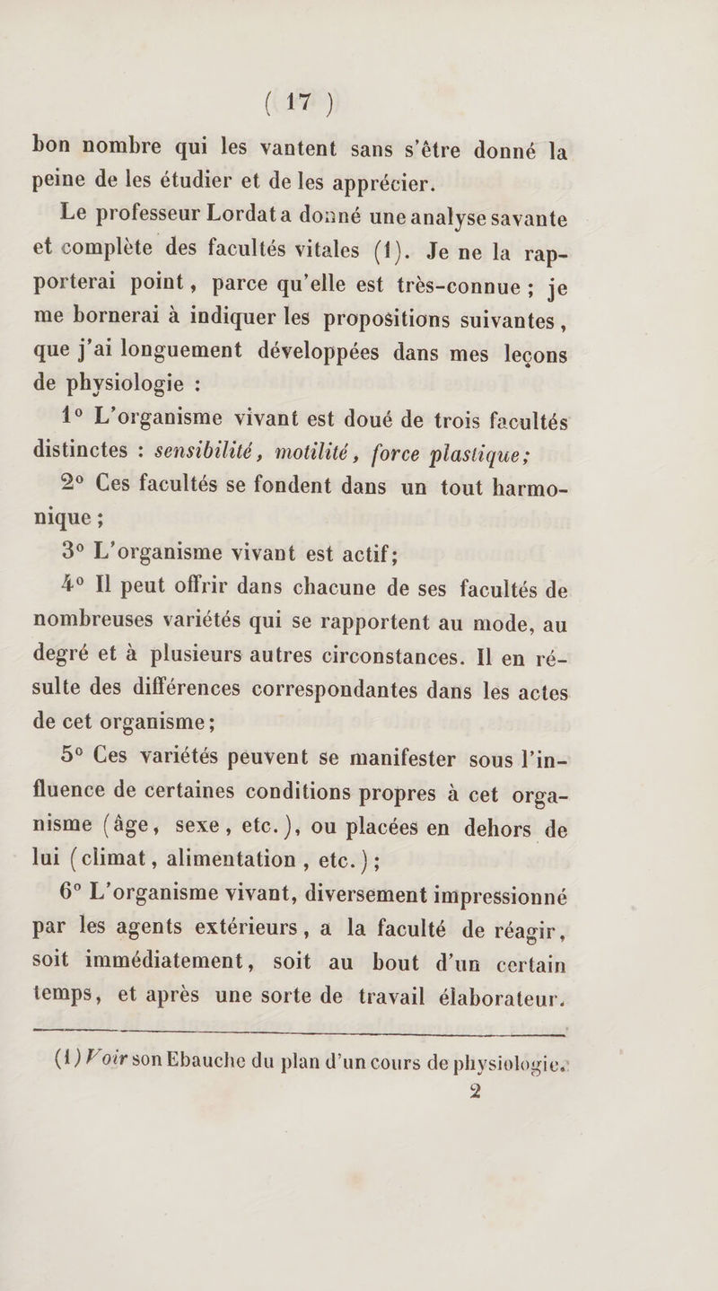 bon nombre qui les vantent sans s’être donné la peine de les étudier et de les apprécier. Le professeur Lordata donné une analyse savante et complète des facultés vitales (1). Je ne la rap¬ porterai point, parce qu’elle est très-connue ; je me bornerai à indiquer les propositions suivantes, que j’ai longuement développées dans mes leçons de physiologie : 1° L’organisme vivant est doué de trois facultés distinctes : sensibilité, motilité, force plastique; -° Ces facultés se fondent dans un tout harmo¬ nique ; 3° L’organisme vivant est actif; 4° Il peut offrir dans chacune de ses facultés de nombreuses variétés qui se rapportent au mode, au degré et à plusieurs autres circonstances. Il en ré¬ sulte des différences correspondantes dans les actes de cet organisme ; 5° Ces variétés peuvent se manifester sous l’in¬ fluence de certaines conditions propres à cet orga¬ nisme (âge, sexe, etc.), ou placées en dehors de lui ( climat, alimentation , etc. ) ; 6° L’organisme vivant, diversement impressionné par les agents extérieurs, a la faculté de réagir, soit immédiatement, soit au bout d’un certain temps, et après une sorte de travail élaborateur. (i) Voir son Ebauche du plan d’un cours de physiologie. 2