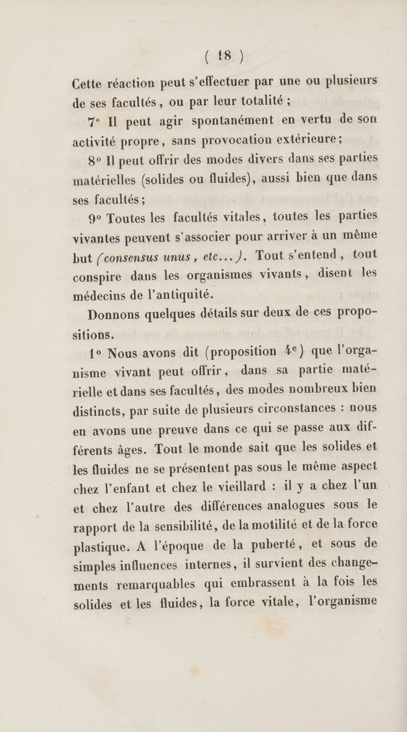 Cette réaction peut s’effectuer par une ou plusieurs de ses facultés, ou par leur totalité ; 7° Il peut agir spontanément en vertu de son activité propre, sans provocation extérieure; 8° Il peut offrir des modes divers dans ses parties matérielles (solides ou fluides), aussi bien que oans ses facultés; 9° Toutes les facultés vitales, toutes les parties vivantes peuvent s’associer pour arriver à un même but fconsensus unus, etcTout s’entend , tout conspire dans les organismes vivants, disent les médecins de l’antiquité. Donnons quelques détails sur deux de ces propo¬ sitions. 1° Nous avons dit (proposition ie) que 1 orga¬ nisme vivant peut offrir, dans sa partie maté¬ rielle et dans ses facultés, des modes nombreux bien distincts, par suite de plusieurs circonstances : nous en avons une preuve dans ce qui se passe aux dif¬ férents âges. Tout le monde sait que les solides et les fluides ne se présentent pas sous le meme aspect chez l’enfant et chez le vieillard : il y a chez l’un et chez l’autre des différences analogues sous le rapport de la sensibilité, de la motilité et de la force plastique. A l’époque de la puberté, et sous de simples influences internes, il survient des change¬ ments remarquables qui embrassent à la fois les solides et les fluides, la force vitale, l’organisme