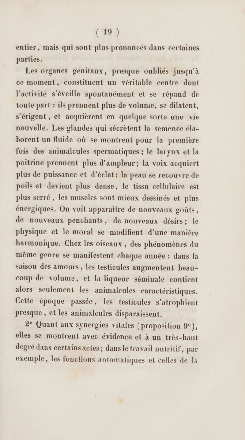 entier, mais qui sont plus prononcés dans certaines parties. Les organes génitaux, presque oubliés jusqu’à ce moment, constituent un véritable centre dont l’activité s’éveille spontanément et se répand de toute part : ils prennent plus de volume, se dilatent, s’érigent, et acquièrent en quelque sorte une vie nouvelle. Les glandes qui sécrètent la semence éla¬ borent un fluide où se montrent pour la première fois des animalcules spermatiques ; le larynx et la poitrine prennent plus d’ampleur; la voix acquiert plus de puissance et d’éclat; la peau se recouvre de poils et devient plus dense, le tissu cellulaire est plus serré , les muscles sont mieux dessinés et plus énergiques. On voit apparaître de nouveaux goûts, de nouveaux penchants, de nouveaux désirs; le physique et le moral se modifient d’une manière harmonique. Chez les oiseaux , des phénomènes du même genre se manifestent chaque année : dans la saison des amours, les testicules augmentent beau¬ coup de volume, et la liqueur séminale contient alors seulement les animalcules caractéristiques. Cette époque passée, les testicules s’atrophient presque , et les animalcules disparaissent. 2° Quant aux synergies vitales (proposition 9e), elles se montrent avec évidence et à un très-haut degré dans certains actes ; dans le travail nutritif, par exemple, les fonctions automatiques et celles de la