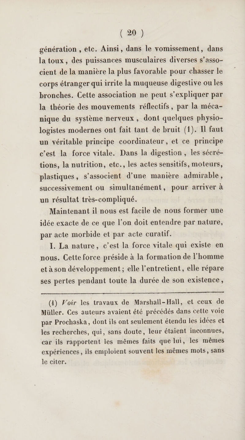 génération , etc. Ainsi, dans le vomissement, dans la toux, des puissances musculaires diverses s’asso¬ cient de la manière la plus favorable pour chasser le corps étranger qui irrite la muqueuse digestive ouïes bronches. Cette association 11e peut s’expliquer par la théorie des mouvements réflectifs, par la méca¬ nique du système nerveux , dont quelques physio¬ logistes modernes ont fait tant de bruit (1). Il faut un véritable principe coordinateur, et ce principe c’est la force vitale. Dans la digestion , les sécré¬ tions, la nutrition, etc., les actes sensitifs, moteurs, plastiques, s’associent d’une manière admirable, successivement ou simultanément, pour arriver à un résultat très-compliqué. Maintenant il nous est facile de nous former une idée exacte de ce que l’on doit entendre par nature, par acte morbide et par acte curatif. I. La nature, c’est la force vitale qui existe en nous. Cette force préside à la formation de l’homme et à son développement ; elle l’entretient, elle répare ses pertes pendant toute la durée de son existence, (1) Voir les travaux de Marshall-Hall, et ceux de Müller. Ces auteurs avaient été précédés dans cette voie par Prochaska, dont ils ont seulement étendu les idées et les recherches, qui, sans doute, leur étaient inconnues, car ils rapportent les mêmes faits que lui, les mêmes expériences, ils emploient souvent les mêmes mots, sans le citer.