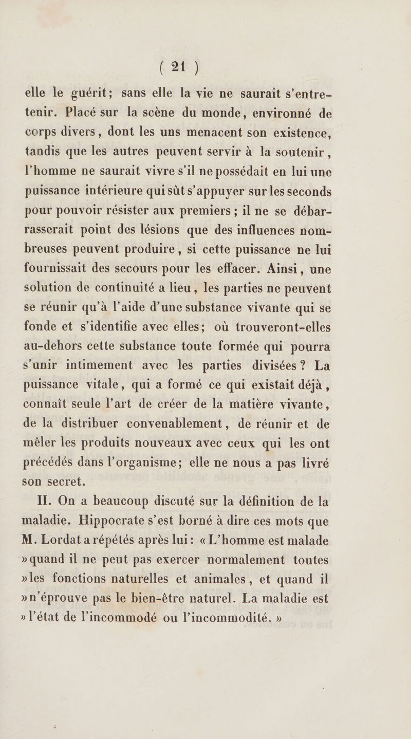elle le guérit; sans elle la vie ne saurait s’entre¬ tenir. Placé sur la scène du monde, environné de corps divers, dont les uns menacent son existence, tandis que les autres peuvent servir à la soutenir, l’homme ne saurait vivre s’il ne possédait en lui une puissance intérieure qui sût s’appuyer sur les seconds pour pouvoir résister aux premiers ; il ne se débar¬ rasserait point des lésions que des influences nom¬ breuses peuvent produire, si cette puissance ne lui fournissait des secours pour les effacer. Ainsi, une solution de continuité a lieu , les parties ne peuvent se réunir qu’à l’aide d’une substance vivante qui se fonde et s’identifie avec elles; où trouveront-elles au-dehors cette substance toute formée qui pourra s’unir intimement avec les parties divisées ? La puissance vitale, qui a formé ce qui existait déjà, connaît seule l’art de créer de la matière vivante, de la distribuer convenablement, de réunir et de mêler les produits nouveaux avec ceux qui les ont précédés dans l’organisme; elle ne nous a pas livré son secret. II. On a beaucoup discuté sur la définition de la maladie. Hippocrate s’est borné à dire ces mots que M. Lordat a répétés après lui: «L’homme est malade «quand il ne peut pas exercer normalement toutes «les fonctions naturelles et animales, et quand il «n’éprouve pas le bien-être naturel. La maladie est » l’état de l’incommodé ou l’incommodité. «