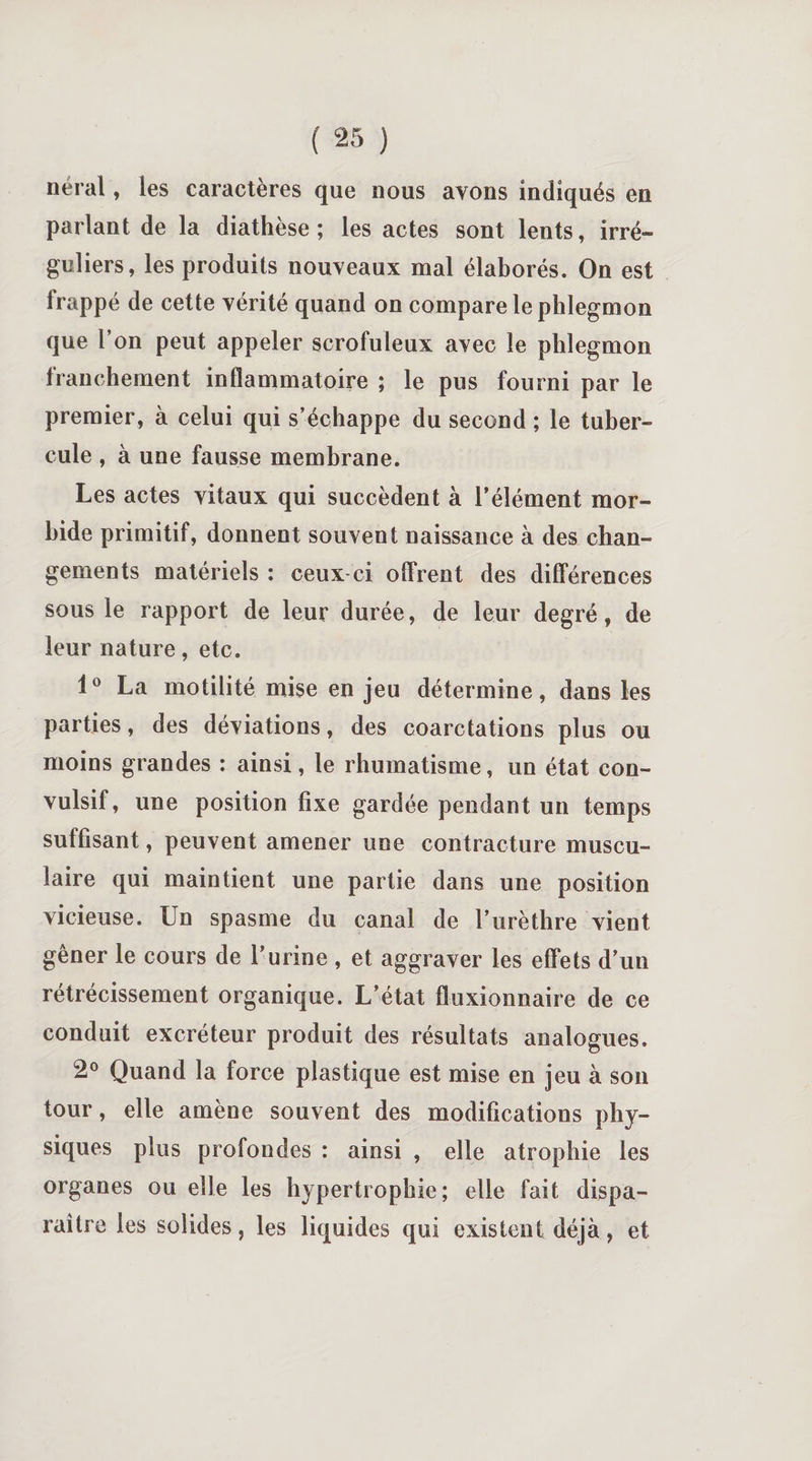nérai, les caractères que nous avons indiqués en parlant de la diathèse; les actes sont lents, irré¬ guliers, les produits nouveaux mal élaborés. On est frappé de cette vérité quand on compare le phlegmon que Ton peut appeler scrofuleux avec le phlegmon franchement inflammatoire ; le pus fourni par le premier, à celui qui s’échappe du second ; le tuber¬ cule , à une fausse membrane. Les actes vitaux qui succèdent à l’élément mor¬ bide primitif, donnent souvent naissance à des chan¬ gements matériels : ceux ci offrent des différences sous le rapport de leur durée, de leur degré, de leur nature, etc. 1° La motilité mise en jeu détermine, dans les parties, des déviations, des coarctations plus ou moins grandes : ainsi, le rhumatisme, un état con¬ vulsif, une position fixe gardée pendant un temps suffisant, peuvent amener une contracture muscu¬ laire qui maintient une partie dans une position vicieuse. Un spasme du canal de l’urèthre vient gêner le cours de T urine , et aggraver les effets d’un rétrécissement organique. L’état fluxionnaire de ce conduit excréteur produit des résultats analogues. 2° Quand la force plastique est mise en jeu à son tour, elle amène souvent des modifications phy¬ siques plus profondes : ainsi , elle atrophie les organes ou elle les hypertrophie; elle fait dispa¬ raître les solides, les liquides qui existent déjà, et