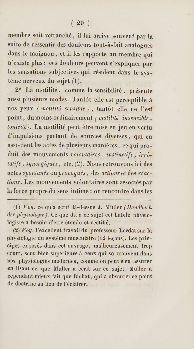 membre soit retranché, il lui arrive souvent par la suite de ressentir des douleurs tout-à-fait analogues dans le moignon, et il les rapporte au membre qui n’existe plus: ces douleurs peuvent s’expliquer par les sensations subjectives qui résident dans le sys¬ tème nerveux du sujet (1). 2° La motilité , comme la sensibilité , présente aussi plusieurs modes. Tantôt elle est perceptible à nos yeux (motilité sensible), tantôt elle ne l’est point, du moins ordinairement (motilité insensible, tonicité J. La motilité peut être mise en jeu en vertu d’impulsions partant de sources diverses , qui en associent les actes de plusieurs manières, ce qui pro¬ duit des mouvements volontaires , instinctifs, irri¬ tatifs, synergiques, etc. (2). Nous retrouvons ici des actes spontanés ou provoqués , des actions et des réac¬ tions. Les mouvements volontaires sont associés par la force propre du sens intime : on rencontre dans les (4) Voy. ce qu’a écrit là-dessus J. Müller (Handbuch der physiologie). Ce que dit à ce sujet cet habile physio¬ logiste a besoin d’être étendu et rectifié. (2) Voy. l’excellent travail du professeur Lordat sur la physiologie du système musculaire (12 leçons). Les prin¬ cipes exposés dans cet ouvrage, malheureusement trop court, sont bien supérieurs à ceux qui se trouvent dans nos physiologies modernes, comme on peut s’en assurer en lisant ce que Müller a écrit sur ce sujet. Müller a cependant mieux fait que Bichat, qui a obscurci ce point de doctrine au lieu de l’éclairer.