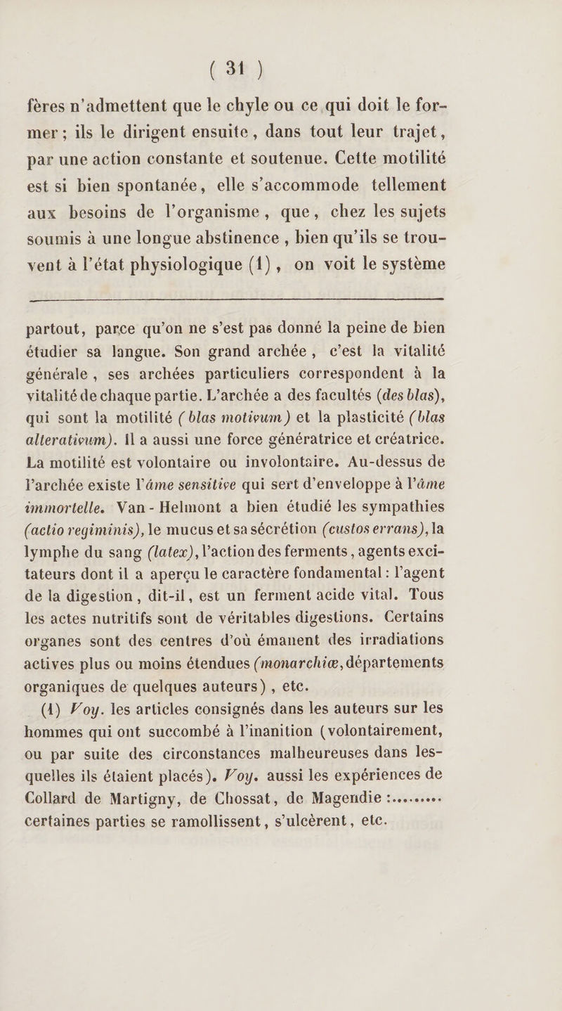 fères n’admettent que le chyle ou ce qui doit le for¬ mer; ils le dirigent ensuite, dans tout leur trajet, par une action constante et soutenue. Cette motilité est si bien spontanée, elle s’accommode tellement aux besoins de l’organisme, que, chez les sujets soumis à une longue abstinence , bien qu’ils se trou¬ vent à l’état physiologique (1) , on voit le système partout, parce qu’on ne s’est pas donné la peine de bien étudier sa langue. Son grand archée , c’est la vitalité générale , ses archées particuliers correspondent à la vitalité de chaque partie. L’archée a des facultés (desblas), qui sont la motilité ( blas motivum) et la plasticité (blets alterativum). Il a aussi une force génératrice et créatrice. La motilité est volontaire ou involontaire. Au-dessus de l’archée existe l'âme sensitive qui sert d’enveloppe à Yâme immortelle. Van - Hehnont a bien étudié les sympathies (aclio regiminis), le mucus et sa sécrétion (custos errans), la lymphe du sang (latex), l’action des ferments, agents exci¬ tateurs dont il a aperçu le caractère fondamental : l’agent de la digestion, dit-il, est un ferment acide vital. Tous les actes nutritifs sont de véritables digestions. Certains organes sont des centres d’où émanent des irradiations actives plus ou moins étendues (monarchiœ,départements organiques de quelques auteurs) , etc. (t) Voy. les articles consignés dans les auteurs sur les hommes qui ont succombé à l’inanition (volontairement, ou par suite des circonstances malheureuses dans les¬ quelles ils étaient placés). Voy. aussi les expériences de Collard de Martigny, de Cliossat, de Magendie:. certaines parties se ramollissent, s’ulcèrent, etc.