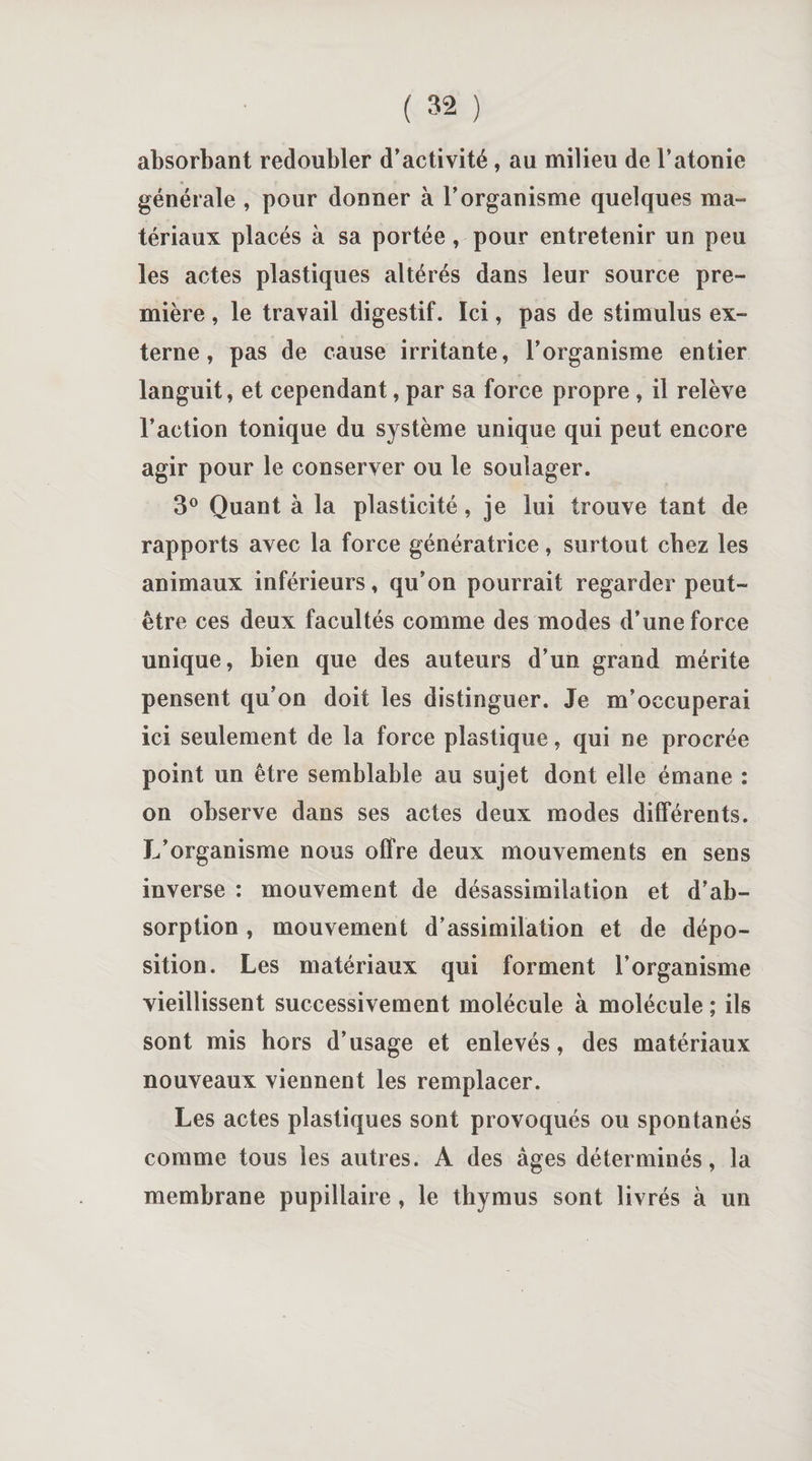 absorbant redoubler d’activité, au milieu de l’atonie générale , pour donner à l’organisme quelques ma¬ tériaux placés à sa portée, pour entretenir un peu les actes plastiques altérés dans leur source pre¬ mière , le travail digestif. Ici, pas de stimulus ex¬ terne , pas de cause irritante, l’organisme entier languit, et cependant, par sa force propre , il relève l’action tonique du système unique qui peut encore agir pour le conserver ou le soulager. 3° Quant à la plasticité, je lui trouve tant de rapports avec la force génératrice, surtout chez les animaux inférieurs, qu’on pourrait regarder peut- être ces deux facultés comme des modes d’une force unique, bien que des auteurs d’un grand mérite pensent qu’on doit les distinguer. Je m’occuperai ici seulement de la force plastique, qui ne procrée point un être semblable au sujet dont elle émane : on observe dans ses actes deux modes différents. L’organisme nous offre deux mouvements en sens inverse : mouvement de désassimilation et d’ab¬ sorption , mouvement d’assimilation et de dépo¬ sition. Les matériaux qui forment l’organisme vieillissent successivement molécule à molécule ; ils sont mis hors d’usage et enlevés, des matériaux nouveaux viennent les remplacer. Les actes plastiques sont provoqués ou spontanés comme tous les autres. A des âges déterminés, la membrane pupillaire , le thymus sont livrés à un