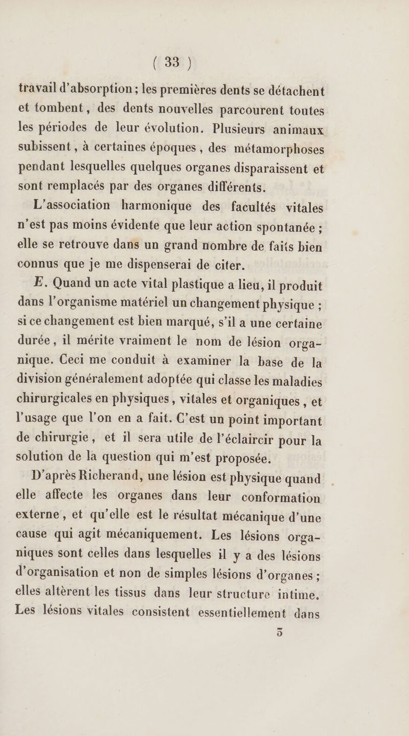 travail d’absorption ; les premières dents se détachent et tombent, des dents nouvelles parcourent toutes les périodes de leur évolution. Plusieurs animaux subissent, a certaines époques , des métamorphoses pendant lesquelles quelques organes disparaissent et sont remplacés par des organes différents. L’association harmonique des facultés vitales n’est pas moins évidente que leur action spontanée ; elle se retrouve dans un grand nombre de faits bien connus que je me dispenserai de citer. E. Quand un acte vital plastique a lieu, il produit dans l’organisme matériel un changement physique ; si ce changement est bien marqué, s’il a une certaine durée, il mérite vraiment le nom de lésion orga¬ nique. Ceci me conduit à examiner la base de la division généralement adoptée qui classe les maladies chirurgicales en physiques , vitales et organiques , et l’usage que l’on en a fait. C’est un point important de chirurgie, et il sera utile de l’éclaircir pour la solution de la question qui m’est proposée. D’après Richerand, une lésion est physique quand elle affecte les organes dans leur conformation externe , et qu’elle est le résultat mécanique d’une cause qui agit mécaniquement. Les lésions orga¬ niques sont celles dans lesquelles il y a des lésions d organisation et non de simples lésions d’organes ; elles altèrent les tissus dans leur structure intime. Les lésions vitales consistent essentiellement dans 0