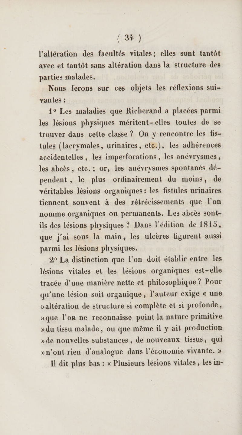 l'altération des facultés vitales; elles sont tantôt avec et tantôt sans altération dans la structure des parties malades. Nous ferons sur ces objets les réflexions sui¬ vantes : 1° Les maladies que Richerand a placées parmi les lésions physiques méritent-elles toutes de se trouver dans cette classe ? On y rencontre les fis¬ tules (lacrymales, urinaires, etc.), les adhérences accidentelles , les imperforations , les anévrysmes , les abcès, etc. ; or, les anévrysmes spontanés dé¬ pendent , le plus ordinairement du moins, de véritables lésions organiques: les fistules urinaires tiennent souvent à des rétrécissements que Ton nomme organiques ou permanents. Les abcès sont- ils des lésions physiques ? Dans l'édition de 1815, que j'ai sous la main, les ulcères figurent aussi parmi les lésions physiques. 2° La distinction que l’on doit établir entre les lésions vitales et les lésions organiques est-elle tracée d’une manière nette et philosophique? Pour qu'une lésion soit organique, l’auteur exige « une » altération de structure si complète et si profonde, »que l'on ne reconnaisse point la nature primitive »du tissu malade, ou que même il y ait production »de nouvelles substances, de nouveaux tissus, qui » n’ont rien d’analogue dans l’économie vivante. » Il dit plus bas : « Plusieurs lésions vitales, les in-