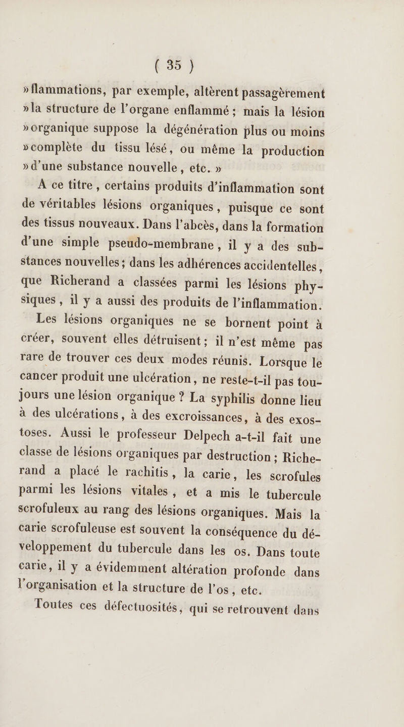 »llammations, par exemple, altèrent passagèrement »la structure de l’organe enflammé; mais la lésion » organique suppose la dégénération plus ou moins i&gt;complète du tissu lésé, ou même la production » d’une substance nouvelle, etc. » A ce titre, certains produits d’inflammation sont de véritables lésions organiques, puisque ce sont des tissus nouveaux. Dans 1 abcès, dans la formation d'une simple pseudo-membrane , il y a des sub¬ stances nouvelles; dans les adhérences accidentelles J que Richerand a classées parmi les lésions phy- siques , il j a aussi des produits de l’inflammation. Les lésions organiques ne se bornent point à créer, souvent elles détruisent ; il n’est même pas rare de trouver ces deux modes réunis. Lorsque le cancer produit une ulcération, ne reste-t-il pas tou¬ jours une lésion organique ? La syphilis donne lieu à des ulcérations, à des excroissances, à des exos¬ toses. Aussi le professeur Delpech a-t-il fait une classe de lésions organiques par destruction ; Riche¬ rand a placé le rachitis, la carie, les scrofules parmi les lésions vitales , et a mis le tubercule scrofuleux au rang des lésions organiques. Mais la cane scrofuleuse est souvent la conséquence du dé¬ veloppement du tubercule dans les os, Dans toute cane, il y a évidemment altération profonde dans 1 organisation et la structure de l’os, etc. foutes ces défectuosités, qui se retrouvent dans